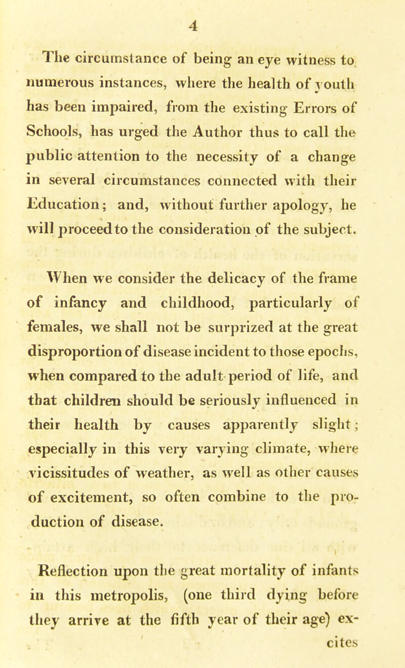 The circumstance of being an eye witness to. numerous instances, where the health of ^ oath has been impaired, from the existing Errors of Schools, has urged the Author thus to call the public attention to the necessity of a change in several circumstances connected with their Education; and, without further apology, he will proceed to the consideration of the subject. When we consider the delicacy of the frame of infancy and childhood, particularly of females, we shall not be surprized at the great disproportion of disease incident to those epoclis, when compared to the adult period of life, and that children should be seriously influenced in their health by causes apparently slight; especially in this very varying climate, wliere vicissitudes of weather, as well as other causes of excitement, so often combine to the pro- duction of disease. Reflection upon the great mortality of infants in this metropolis, (one third dying before Ihey arrive at the fifth year of their age) ex- cites