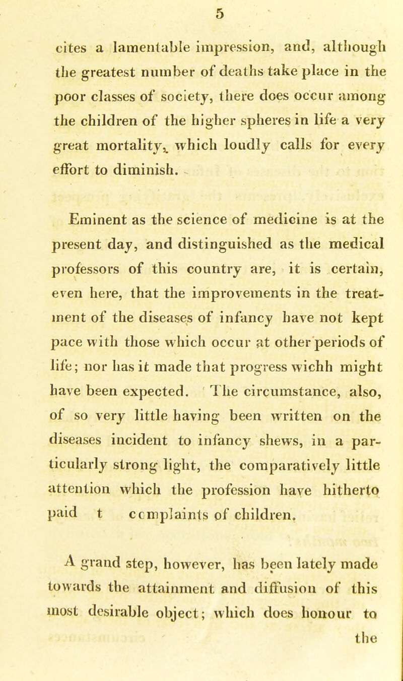 cites a lamentable impression, and, altliougli the greatest number of deaths take place in the poor classes of society, there does occur among the children of the higher spheres in life a very great mortality,, which loudly calls for every effort to diminish. ~ Eminent as the science of medicine is at the present day, and distinguished as the medical professors of this country are, it is certain, even here, that the improvements in the treat- ment of the diseases of infancy have not kept pace with those which occur at other periods of life; nor has it made that progress wichh might have been expected. 1 he circumstance, also, of so very little having been written on the diseases incident to infancy shews, in a par- ticularly strong light, the comparatively little attention which the profession have hitherto paid t ccmplaints of children. A grand step, however, has been lately made towards the attainment and diffusion of this most desirable object; which does honour to the