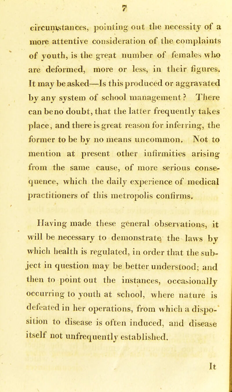 circun\stances, pointing out the necessity of a more attentive consideration of the complaints of youth, is the great number of females who are deformed, more or less, in their figures. It may be asked—Is this produced or aggravated by any system of school management ? There can be no doubt, that the latter frequently takes place, and there is great reason for inferring, the former to be by no means uncommon. Not to mention at present other infirmities arising from the same cause, of more serious conse- quence, which the daily experience of medical practitioners of this metropolis confirms. Having made these general observations, it will be necessary to demonstrate the laws by which health is regulated, in order that the sub- ject in question may be better understood; and then to point out the instances, occa.>ionally occurring to youth at school, where nature is defeated in her operations, from which a dispo- sition to disease is often induced, and disease itself not unfrequently established. It