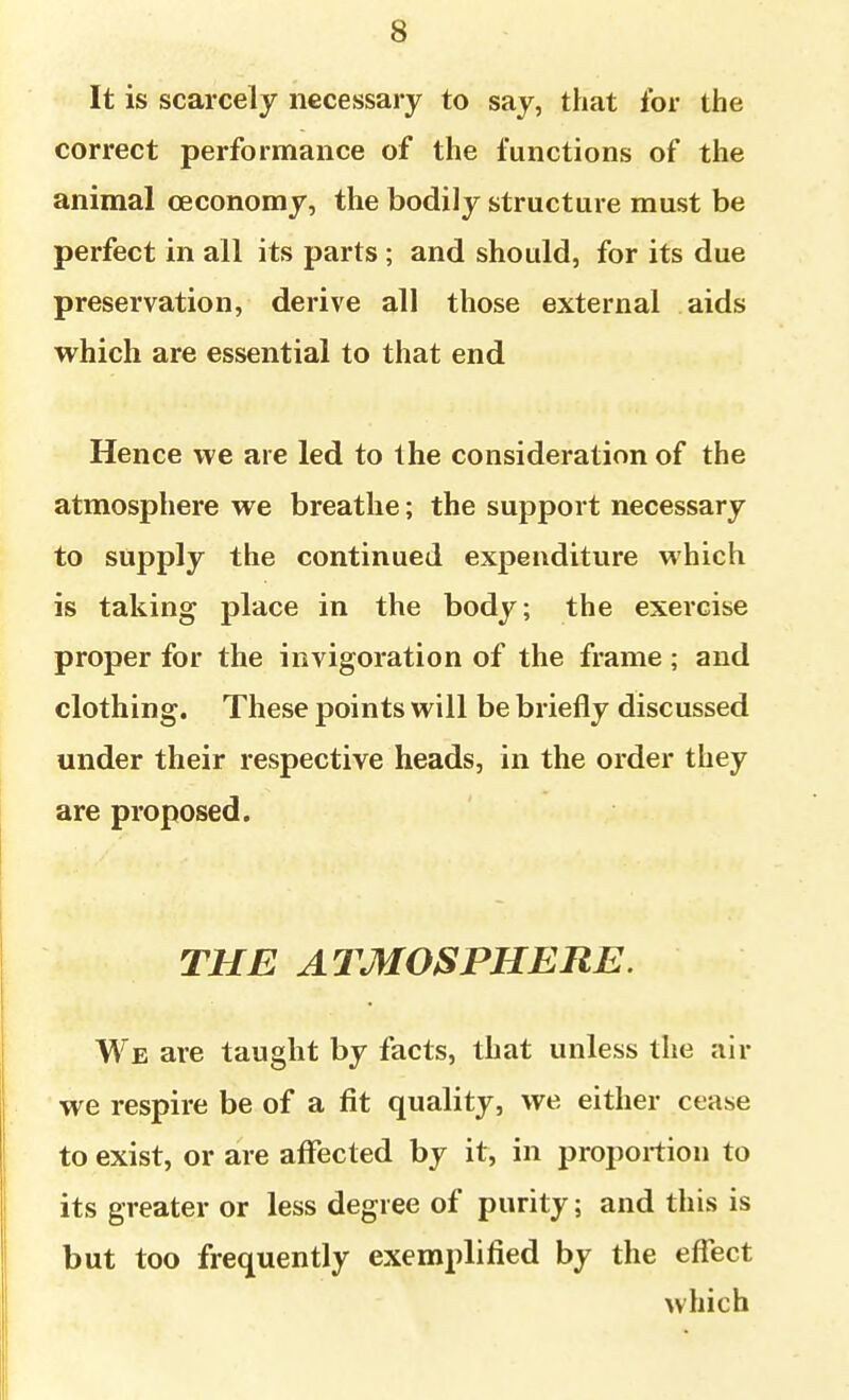 It is scarcely necessary to say, that for the correct performance of the functions of the animal oeconomy, the bodily structure must be perfect in all its parts ; and should, for its due preservation, derive all those external aids which are essential to that end Hence we are led to the consideration of the atmosphere we breathe; the support necessary to supply the continued expenditure which is taking place in the body; the exercise proper for the invigoration of the frame ; and clothing. These points will be briefly discussed under their respective heads, in the order they are proposed. THE ATMOSPHERE. We are taught by facts, that unless the ;iir we respire be of a fit quality, we either cease to exist, or are affected by it, in proportion to its greater or less degree of purity; and this is but too frequently exemplified by the efl^ect which