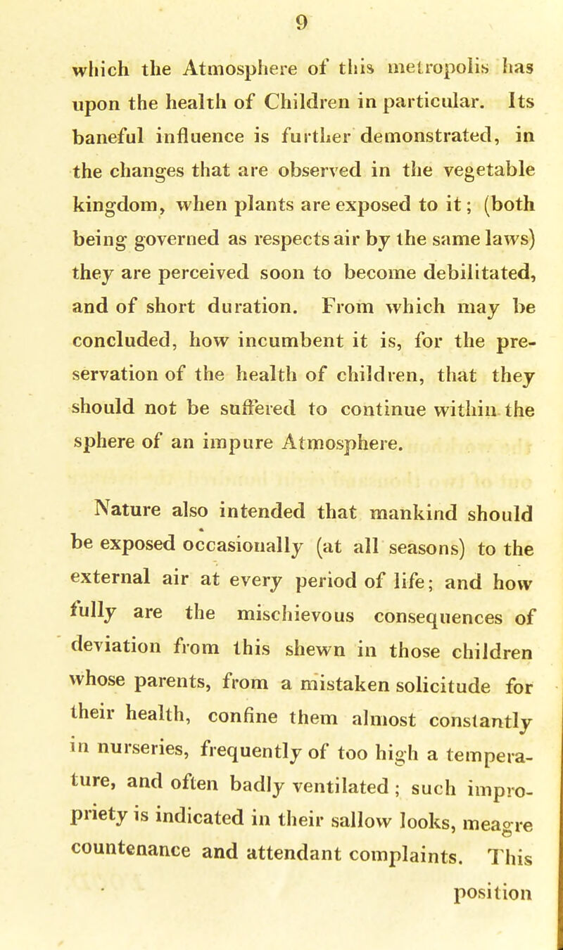 which the Atmosphere of tliis metropolis has upon the health of Children in particular. Its baneful influence is further demonstrated, in the changes that are observed in the vegetable kingdom, when plants are exposed to it; (both being governed as respects air by the same laws) they are perceived soon to become debilitated, and of short duration. From which may be concluded, how incumbent it is, for the pre- servation of the health of children, that they should not be suffered to continue vt^ithin the sphere of an impure Atmosphere. Nature also intended that mankind should be exposed occasionally (at all seasons) to the external air at every period of life; and how fully are the mischievous consequences of deviation from this shewn in those children whose parents, from a mistaken solicitude for their health, confine them ahiiost constantly in nurseries, frequently of too high a tempera- ture, and often badly ventilated ; such impro- priety is indicated in their sallow looks, meao re countenance and attendant complaints. This position