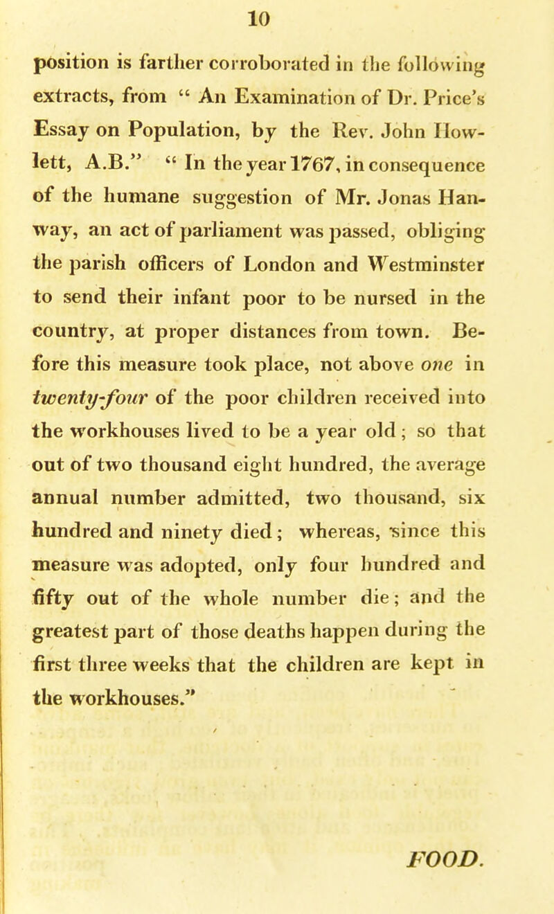 position is farther corroborated in the following extracts, from  An Examination of Dr. Price's Essay on Population, by the Rev. John Ilow- lett, A.B.  In the year 1767, in consequence of the humane suggestion of Mr. Jonas Han- way, an act of parliament was passed, obliging the parish officers of London and Westminster to send their infant poor to be nursed in the country, at proper distances from town. Be- fore this measure took place, not above one in twenty-four of the poor children received into the workhouses lived to be a year old ; so that out of two thousand eight hundred, the average annual number admitted, two thousand, six hundred and ninety died; whereas, ^ince this measure was adopted, only four hundred and fifty out of the whole number die; and the greatest part of those deaths happen during the first three weeks that the children are kept in the workhouses. FOOD.