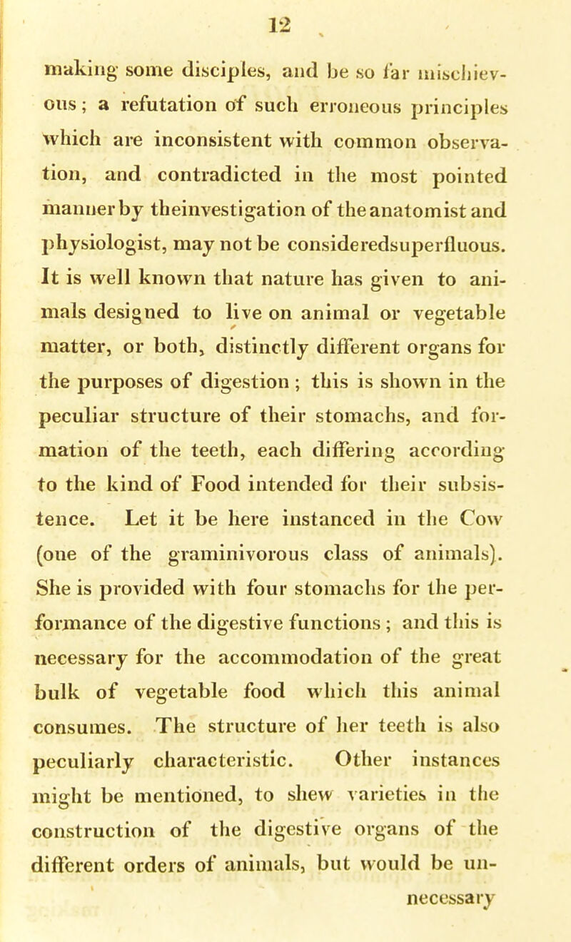 making some disciples, and be so far inisciiiev- oiis; a refutation of such erroneous principles which are inconsistent with common observa- tion, and contradicted in the most pointed manner by theinvestigation of the anatomist and physiologist, may not be consideredsuperfluous. It is well known that nature has given to ani- mals designed to live on animal or vegetable matter, or both, distinctly different organs for the purposes of digestion ; this is shown in the peculiar structure of their stomachs, and for- mation of the teeth, each differing according to the kind of Food intended for their subsis- tence. Let it be here instanced in the Cow (one of the graminivorous class of animals). She is provided with four stomachs for the per- formance of the digestive functions ; and this is necessary for the accommodation of the great bulk of vegetable food which this animal consumes. The structure of her teeth is also peculiarly ciiaracteristic. Other instances miffht be mentioned, to shew varieties in the construction of the digestive organs of the different orders of animals, but would be un- necessary