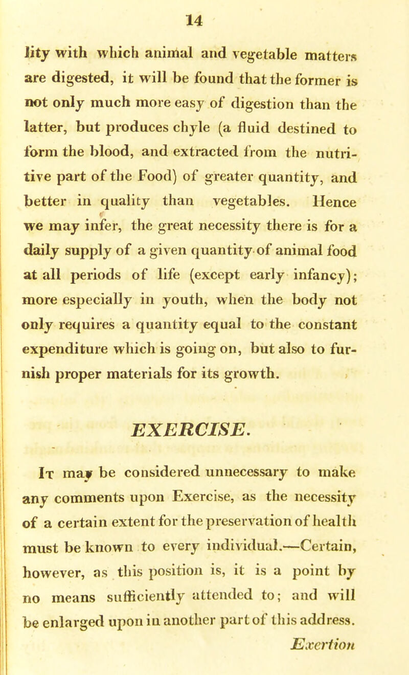 lity with which animal and vegetable matters are digested, it will be found that the former is not only much more easy of digestion than the latter, but produces chyle (a fluid destined to form the blood, and extracted from the nutri-, tive part of the Food) of greater quantity, and better in quality than vegetables. Hence we may infer, the great necessity there is for a daily supply of a given quantity of animal food at all periods of life (except early infancy); more especially in youth, when the body not only requires a quantity equal to the constant expenditure which is going on, but also to fur- nish proper materials for its growth. EXERCISE. It may be considered unnecessary to make any comments upon Exercise, as the necessity of a certain extent for the preservation of health must be known to every individual.—Certain, however, as this position is, it is a point by no means sufficiently attended to; and will be enlarged upon in another part of this address. Exertio7i