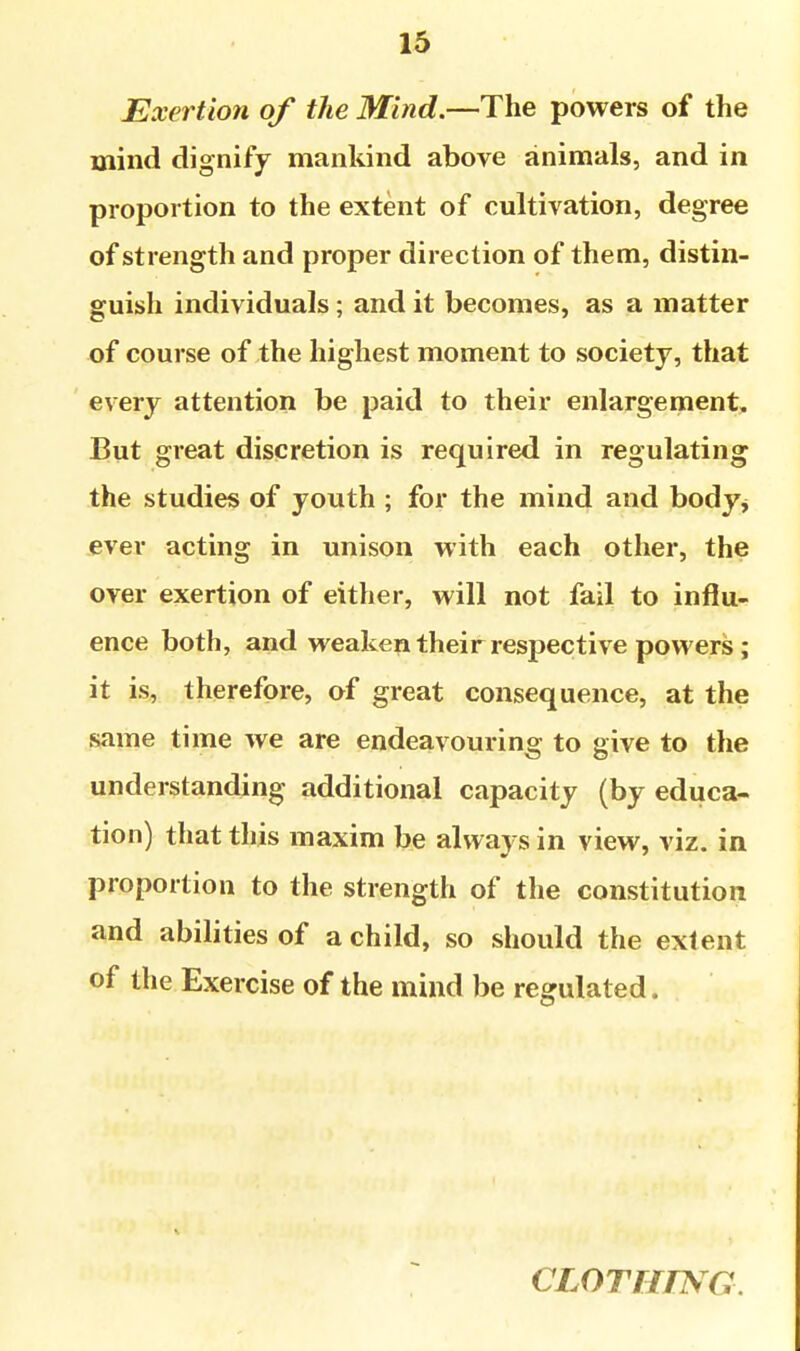 Exertion of the Mind.—The powers of the mind dignify mankind above animals, and in proportion to the extent of cultivation, degree of strength and proper direction of them, distin- guish individuals; and it becomes, as a matter of course of the highest moment to society, that every attention be paid to their enlargement. But great discretion is required in regulating the studies of youth ; for the mind and body^ ever acting in unison with each other, the over exertion of either, will not fail to influ- ence both, and weaken their respective powers; it is, therefore, of great consequence, at the same time we are endeavouring to give to the understanding additional capacity (by educa- tion) that this maxim be always in view, viz. in proportion to the strength of the constitution and abilities of a child, so should the extent of the Exercise of the mind be regulated. CLOTHrSG.