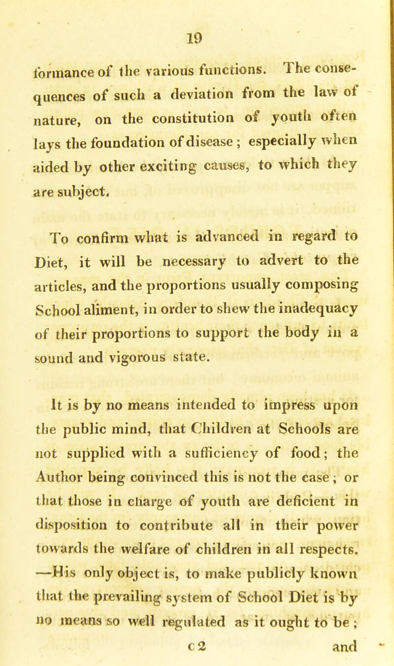 forinance of the various functions. The conse- quences of such a deviation from the law of nature, on the constitution of youth often lays the foundation of disease ; especially when aided by other exciting causes, to which they are subject* To confirm what is advanced in regard to Diet, it will be necessary to advert to the articles, and the proportions usually composing School aliment, in order to shew the inadequacy of their proportions to support the body in a sound and vigorous state. It is by no means intended to impress upon the public mind, that Children at Schools are not supplied with a sufficiency of food; the Author being convinced this is not the ease ; or that those in charge of youth are deficient in disposition to contribute all in their power towards the welfare of children in all respects. —His only object is, to make publicly known tliat the prevailing system of School Diet is by no means so weli regulated as it ought to be ; c 2 and