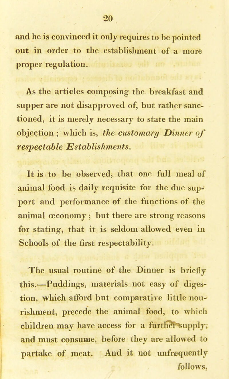 and he is convinced it only requires to be pointed out in order to the establishment of a more proper regulation. As the articles composing the breakfast and supper are not disapproved of, but rather sanc- tioned, it is merely necessary to state the main objection ; which is, the customary Dmner of respectable Establishments. It is to be observed, that one full meal of animal food is daily requisite for the due sup- port and performance of the functions of the animal oeconomy ; but there are strong reasons for stating, that it is seldom allovv'ed even in Schools of the first respectability. The usual routine of the Dinner is briefly this.—Puddings, materials not easy of diges- tion, which afford but comparative little nou- rishment, precede the animal food, to which children may have access for a furtli3¥^upplyi and must consume, before they are allowed to partake of meat. And it not unfrequently follovvsj