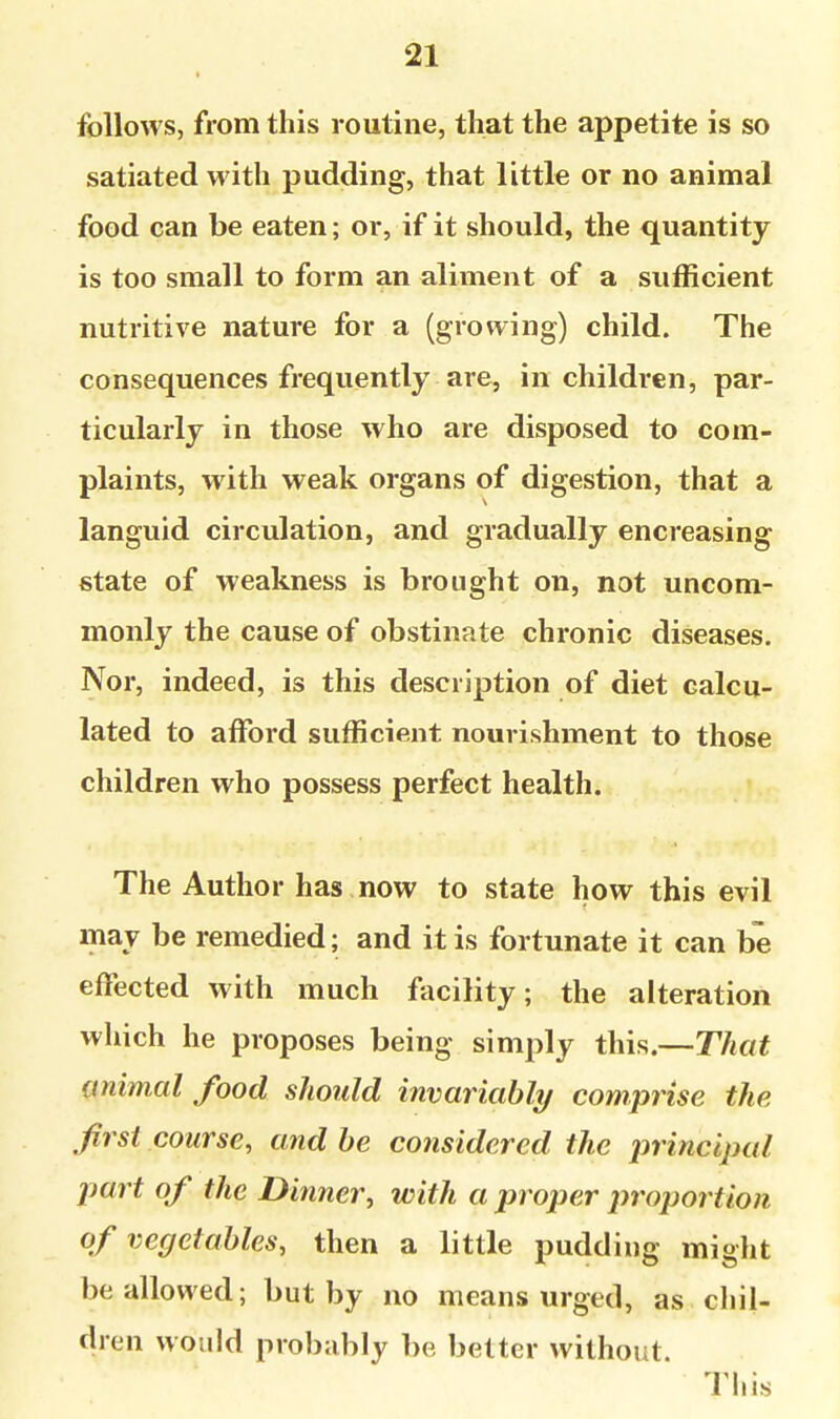 follows, from this routine, that the appetite is so satiated with pudding, that little or no animal food can be eaten; or, if it should, the quantity is too small to form an aliment of a sufficient nutritive nature for a (growing) child. The consequences frequently are, in children, par- ticularly in those who are disposed to com- plaints, with weak organs of digestion, that a languid circulation, and gradually encreasing state of weakness is brought on, not uncom- monly the cause of obstinate chronic diseases. Nor, indeed, is this description of diet calcu- lated to afford sufficient nourishment to those children who possess perfect health. The Author has now to state how this evil may be remedied; and it is fortunate it can be effected with much facility; the alteration which he proposes being simply this.—That animal food should invariable/ comprise the first course, and he considered the principal part of the Dinner^ with a proper proportion of vegetables, then a little pudding might be allowed; but by no means urged, as chil- dren would probably be better without. This