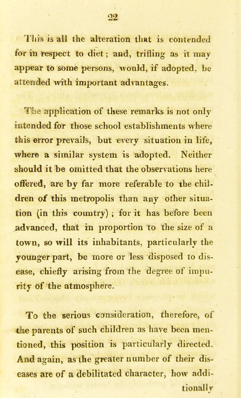 Tliis is all the alteration that is c6ntended for in respect to diet; and, trifling as it may appear to some persons, would, if adopted, be attended with important advantages. Tiie application of these remarks is not only intended for those school establishments where this error prevaifs, but every situation in life, where a similar system is adopted. Neither should it be omitted that the observations here offered, are by far more referable to ihe chil- dren of this metropolis than any other situa- tion (in this country) ; for it has before been advanced, that in proportion to the size of a town, so will its inhabitants, particularly the younger part, be more or less disposed to dis- ease, chiefly arising from the degree of impu- rity of the atmosphere. To the serious consideration, therefore, of tine parents of such children as have been men- tic^ned, this position is particularly directed. And again, as the greater number of their dis- eases are of a debilitated character, how addi- tional! v