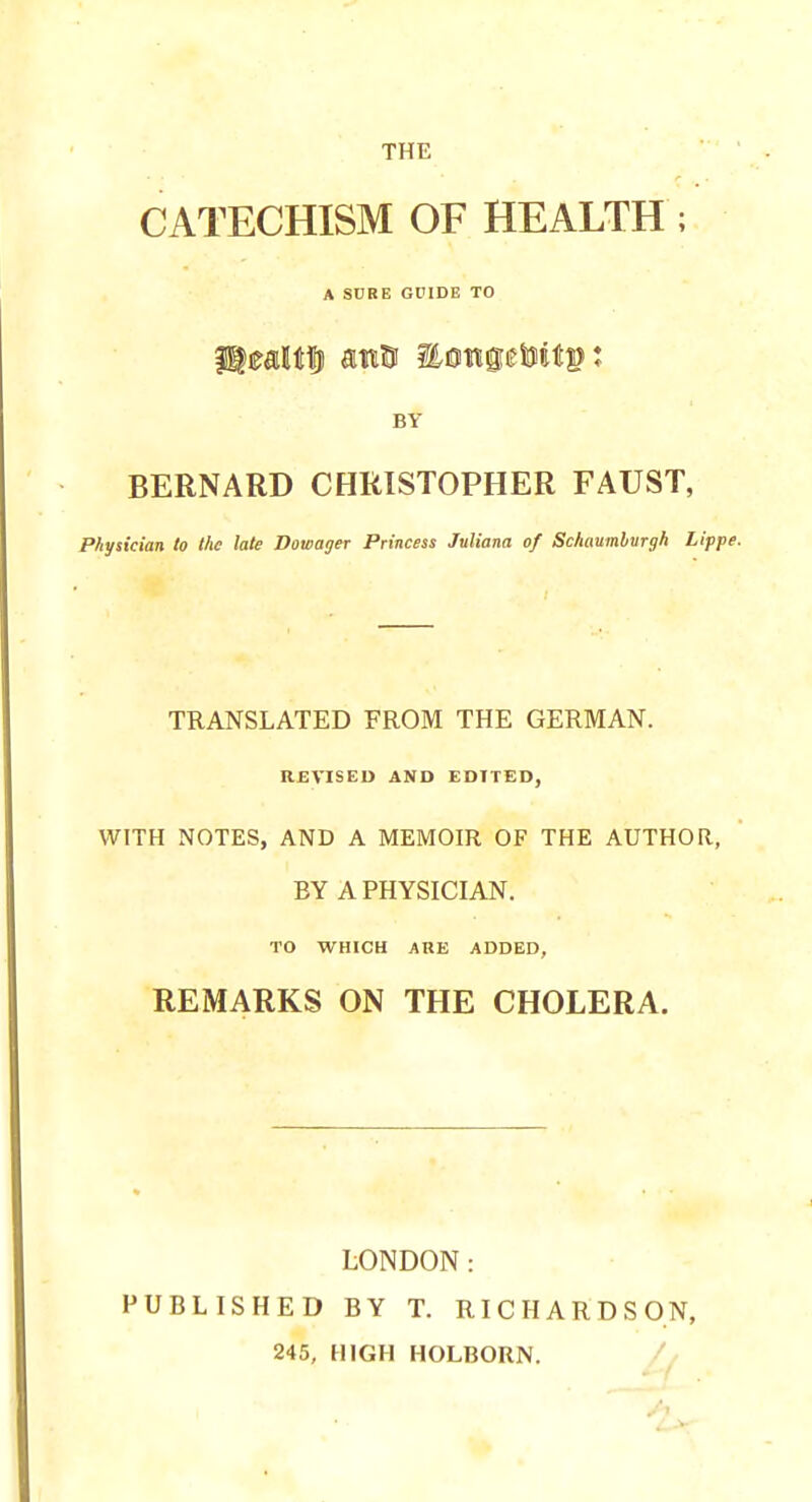 THE CATECHISM OF HEALTH ; A SURE GUIDE TO BY BERNARD CHRISTOPHER FAUST, Physician to the late Dowager Princess Juliana of Schaumburgh Lippe. TRANSLATED FROM THE GERMAN. REVISED AND EDITED, WITH NOTES, AND A MEMOIR OF THE AUTHOR, BY A PHYSICIAN. TO WHICH ARE ADDED, REMARKS ON THE CHOLERA. LONDON: PUBLISHED BY T. RICHARDSON, 245, HIGH HOLBORN.