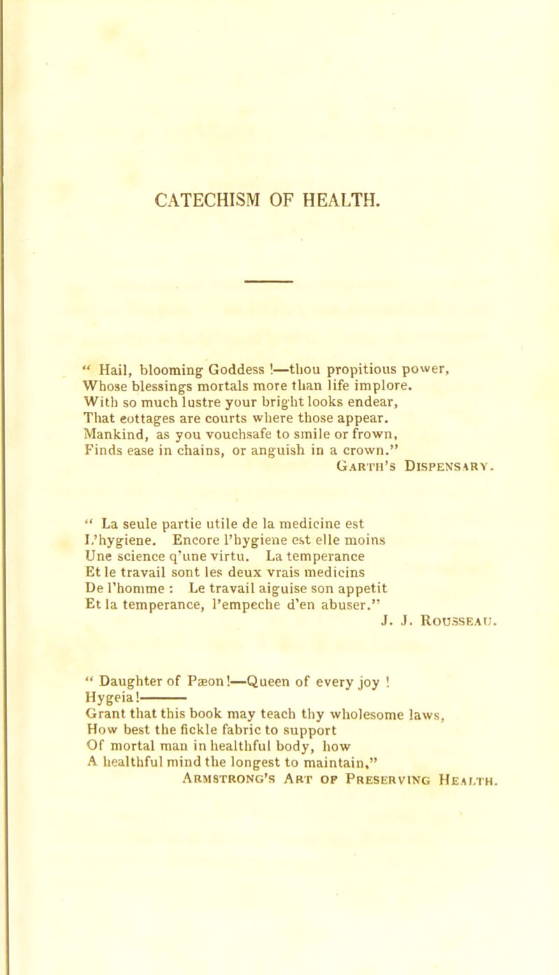 CATECHISM OF HEALTH.  Hail, blooming Goddess !—tliou propitious power, Whose blessings mortals more than life implore. With so much lustre your bright looks endear, That eottages are courts where those appear. Mankind, as you vouchsafe to smile or frown. Finds ease in chains, or anguish in a crown. Garth's Dispensary.  La seule partie utile de la medicine est I.'hygiene. Encore I'hygiene est elle moins Une science q'une virtu. La temperance Et le travail sont les deux vrais medicins De I'honime : Le travail aiguise son appetit Et la temperance, I'empeche d'en abuser. J. J. Rousseau.  Daughter of Pseon!—Queen of every joy ! Hygeia! Grant that this book may teach thy wholesome laws, How best the fickle fabric to support Of mortal man in healthful body, how A healthful mind the longest to maintain, Armstrong's Art of Preserving Health.