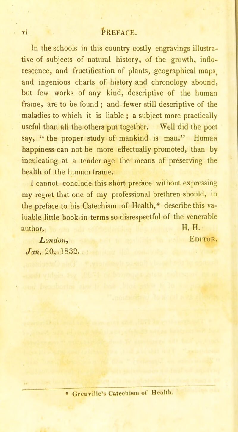 In the schools in this country costly engravings illustra- tive of subjects of natural history, of the growth, inflo- rescence, and fructification of plants, geographical maps^ and ingenious charts of history and chronology abound, but few works of any kind, descriptive of the human frame, are to be found ; and fewer still descriptive of the maladies to which it is liable ; a subject more practically useful than all the others put together. Well did the poet say, the proper study of mankind is man. Human happiness can not be more effectually promoted, than by inculcating at a tender age the means of preserving the health of the human frame. 1 cannot conclude this short preface without expressing my regret that one of my professional brethren should, in the preface to his Catechism of Health,* describe this va- luable little book in terms so disrespectful of the venerable author^ H, H. London, Editor. Jan. 20,. 1832. • Greuville'B Catechism of Health.