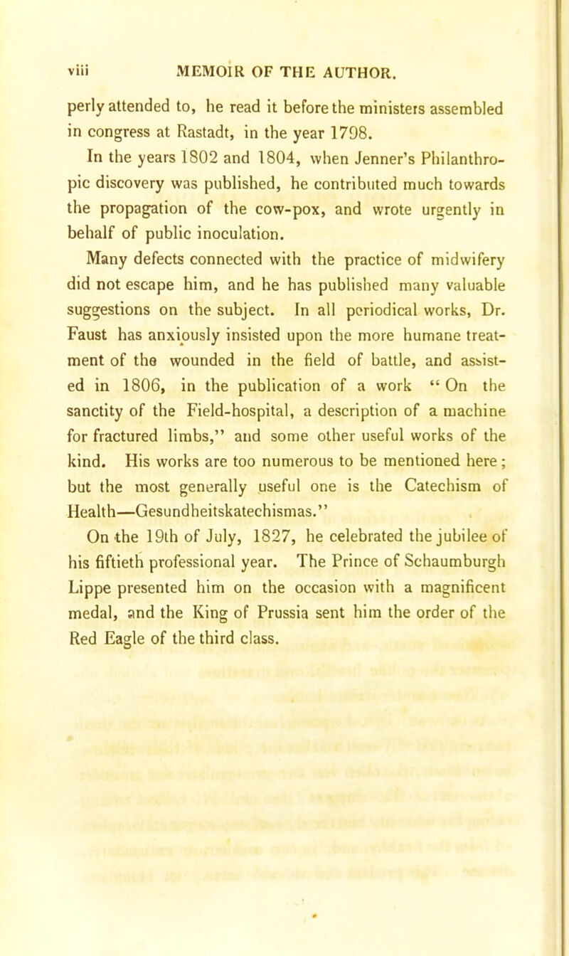 perly attended to, he read it before the ministers assembled in congress at Rastadt, in the year 1798. In the years 1802 and 1804, when Jenner's Philanthro- pic discovery was published, he contributed much towards the propagation of the cow-pox, and wrote urgently in behalf of public inoculation. Many defects connected with the practice of midwifery did not escape him, and he has published many valuable suggestions on the subject. In all periodical works, Dr. Faust has anxiously insisted upon the more humane treat- ment of the wounded in the field of battle, and assist- ed in 1806, in the publication of a work  On the sanctity of the Field-hospital, a description of a machine for fractured limbs, and some other useful works of the kind. His works are too numerous to be mentioned here; but the most generally useful one is the Catechism of Heahh—Gesundheitskatechismas. On the 19th of July, 1827, he celebrated the jubilee of his fiftieth professional year. The Prince of Schaumburgh Lippe presented him on the occasion with a magnificent medal, and the King of Prussia sent him the order of the Red Eagle of the third class.