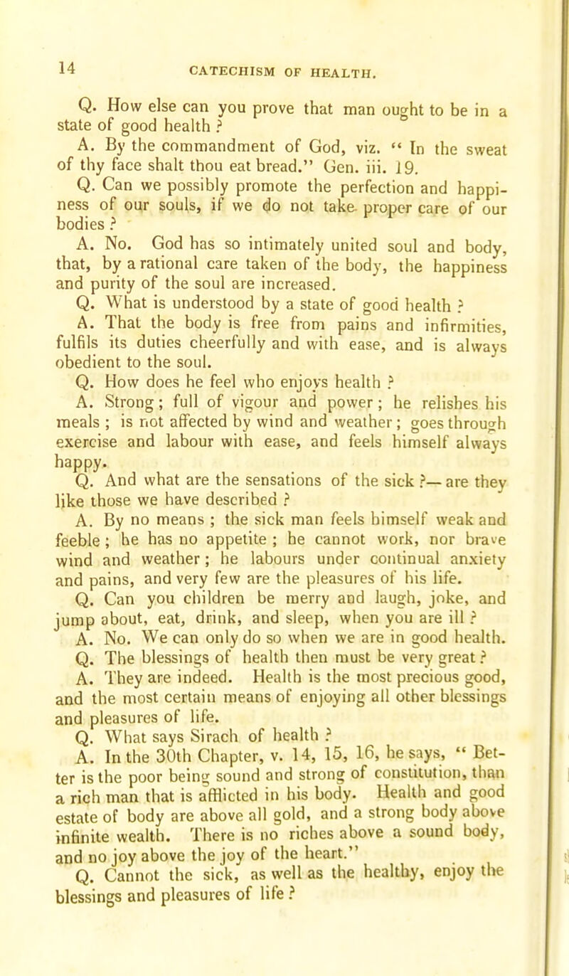 Q. How else can you prove that man ought to be in a state of good health ? A. By the commandment of God, viz.  In the sweat of thy face shall thou eat bread. Gen. iii. 19. Q. Can we possibly promote the perfection and happi- ness of our souls, if we do not take proper care of our bodies ? A. No. God has so intimately united soul and body, that, by a rational care taken of the body, the happiness and purity of the soul are increased. Q. What is understood by a state of good health } A. That the body is free from pains and infirmities, fulfils its duties cheerfully and with ease, and is always obedient to the soul. Q. How does he feel who enjoys health } A. Strong; full of vigour and power; he relishes his meals ; is not affected by wind and weather; goes through exercise and labour with ease, and feels himself always happy. Q. And what are the sensations of the sick are they like those we have described } A. By no means ; the sick man feels himself weak and feeble; he has no appetite ; he cannot worJi, nor brave wind and weather ; he labours under continual anxiety and pains, and very few are the pleasures of his life. Q. Can you children be merry and laugh, joke, and jump about, eat, drink, and sleep, when you are ill ? A. No. We can only do so when we are in good health. Q. The blessings of health then must be very great ? A. They are indeed. Health is the most precious good, and the most certain means of enjoying all other blessings and pleasures of life. Q. What says Sirach of health ? A. In the 30th Chapter, v. 14, 15, 16, he says,  Bet- ter is the poor being sound and strong of constitution, than a rich man that is afflicted in his body. Health and good estate of body are above all gold, and a strong body above infinite wealth. There is no riches above a sound body, and no joy above the joy of the heart. Q. Cannot the sick, as well as the healthy, enjoy the blessings and pleasures of life ?