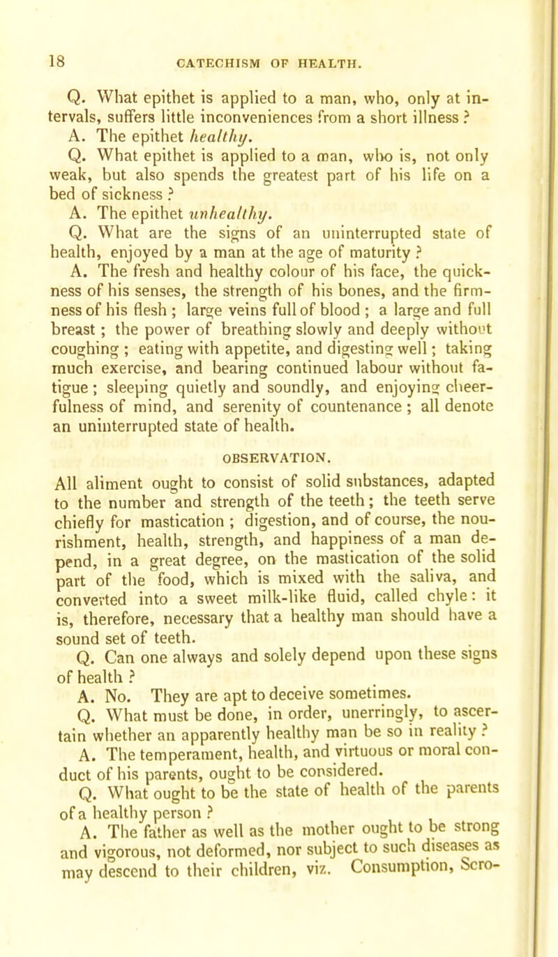 Q, What epithet is applied to a man, who, only at in- tervals, suffers little inconveniences from a short illness ? A. The epithet healthy. Q. What epithet is applied to a man, wIk) is, not only weak, but also spends the greatest part of his life on a bed of sickness ? A. The epithet unhealthy. Q. What are the signs of an uninterrupted state of health, enjoyed by a man at the age of maturity ? A. The fresh and healthy colour of his face, the quick- ness of his senses, the strength of his bones, and the firm- ness of his flesh ; lars;e veins full of blood ; a large and full breast; the power of breathing slowly and deeply without coughing ; eating with appetite, and digesting well; taking much exercise, and bearing continued labour without fa- tigue ; sleeping quietly and soundly, and enjoyino; cheer- fulness of mind, and serenity of countenance ; all denote an uninterrupted state of health. OBSERVATION. All aliment ought to consist of solid substances, adapted to the number and strength of the teeth; the teeth serve chiefly for mastication ; digestion, and of course, the nou- rishment, health, strength, and happiness of a man de- pend, in a great degree, on the mastication of the solid part of the food, which is mixed with the saliva, and converted into a sweet milk-like fluid, called chyle: it is, therefore, necessary that a healthy man should have a sound set of teeth. Q. Can one always and solely depend upon these signs of health ? A. No. They are apt to deceive sometimes. Q. What must be done, in order, unerringly, to ascer- tain whether an apparently healthy man be so in reality A. The temperament, health, and virtuous or moral con- duct of his parents, ought to be considered. Q. What ought to be the state of health of the parents of a healthy person } A. The father as well as the mother ought to be strong and vigorous, not deformed, nor subject to such diseases as may descend to their children, viz. Consumption, Scro-