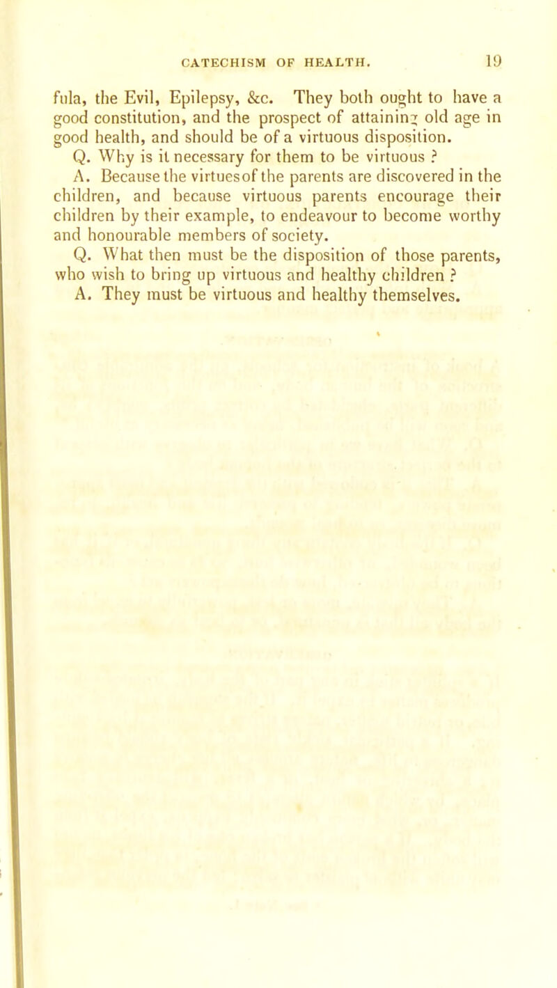 fiila, the Evil, Epilepsy, &c. They both ought to have a good constitution, and the prospect of attaining old age in good health, and should be of a virtuous disposition. Q. Why is it necessary for them to be virtuous ? A. Because the virtuesof the parents are discovered in the children, and because virtuous parents encourage their children by their example, to endeavour to become worthy and honourable members of society. Q. What then must be the disposition of those parents, who wish to bring up virtuous and healthy children ? A. They must be virtuous and healthy themselves.