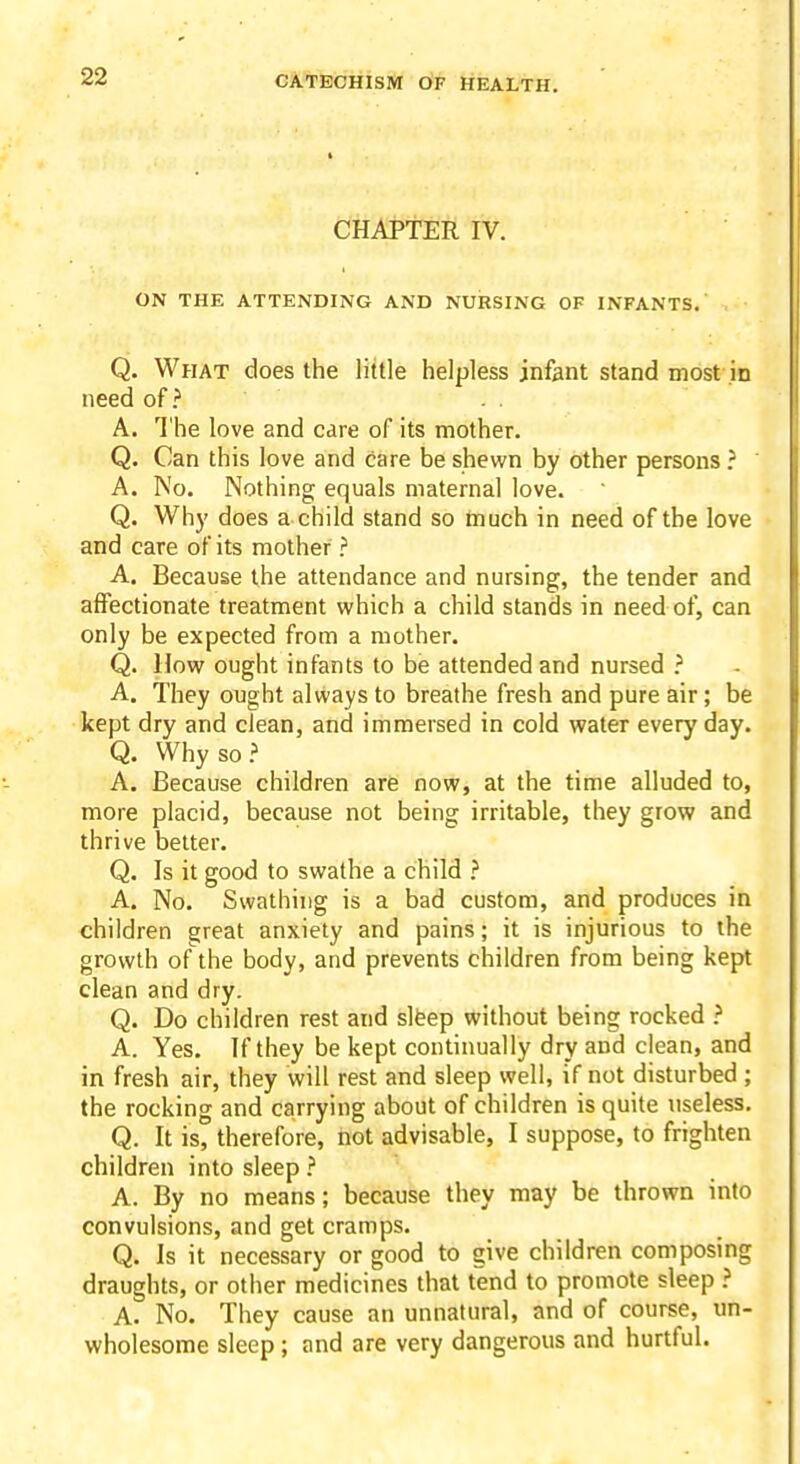 CHAPTER IV. ON THE ATTENDING AND NURSING OF INFANTS. Q. What does the little helpless infant stand most in need of A. The love and care of its mother. Q. Can this love and care be shewn by other persons ? A. No. Nothing equals maternal love. Q. Why does a child stand so tnuch in need of the love and care of its mother ? A. Because the attendance and nursing, the tender and affectionate treatment which a child stands in need of, can only be expected from a mother. Q. How ought infants to be attended and nursed } A. They ought always to breathe fresh and pure air; be kept dry and clean, and immersed in cold water every day. Q. Why so.' A. Because children are now, at the time alluded to, more placid, because not being irritable, they grow and thrive better. Q. Is it good to swathe a child ? A. No. Swathing is a bad custom, and produces in children great anxiety and pains; it is injurious to the growth of the body, and prevents children from being kept clean and dry. Q. Do children rest and slfeep without being rocked ? A. Yes. If they be kept continually dry and clean, and in fresh air, they will rest and sleep well, if not disturbed ; the rocking and carrying about of children is quite useless. Q. It is, therefore, not advisable, I suppose, to frighten children into sleep ? A. By no means; because they may be thrown into convulsions, and get cramps. Q. Is it necessary or good to give children composing draughts, or other medicines that tend to promote sleep ? A. No. They cause an unnatural, and of course, un- wholesome sleep; and are very dangerous and hurtful.