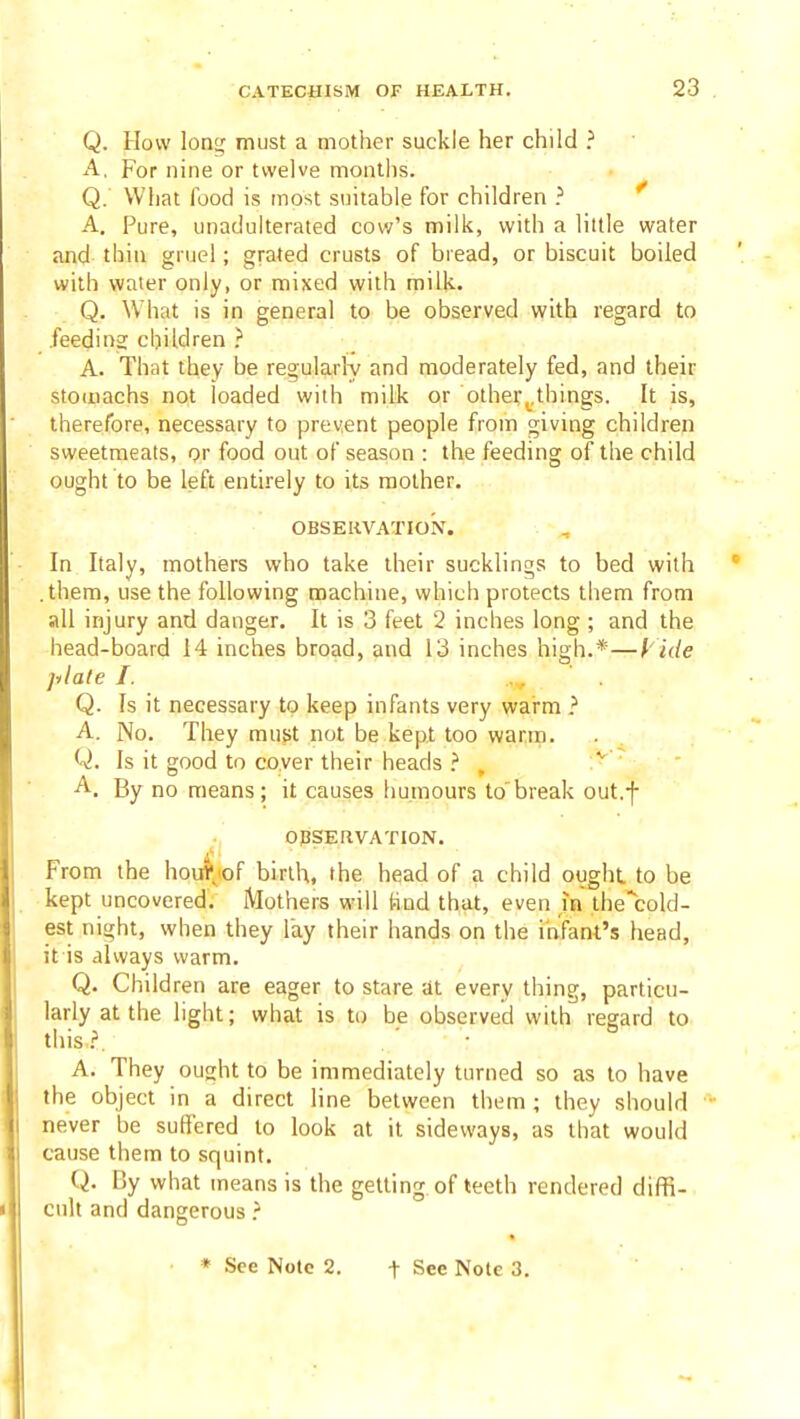 Q. How lone; must a mother suckle her child ? A, For nine or twelve months. Q. What food is most suitable for children } * A. Pure, unadulterated cow's milk, with a little water and thin gruel; grated crusts of biead, or biscuit boiled with water only, or mixed with milk. Q. What is in general to be observed with regard to feeding children A. That they be regularly and moderately fed, and their stomachs not loaded with milk or other^.things. It is, therefore, necessary to prevent people from giving children sweetmeats, or food out of season : the feeding of the child ought to be left entirely to its mother. OBSEIiVATION. In Italy, mothers who take their sucklings to bed with .them, use the following machine, which protects them from all injury and danger. It is 3 feet 2 inches long ; and the head-board 14 inches broad, and 13 inches high.*—Vide plate I. Q. Is it necessary to keep infants very warm ? A. No. They must not be kept too warm. Q. Is it good to cover their heads , ^ A. By no means; it causes humours to break out.f OBSERVATION. From the houi'.^.of birth, the head of a child ought to be kept uncovered. Mothers will Snd that, even in ihe'cold- est night, when they lay their hands on the infant's head, it is always warm. Q. Children are eager to stare at every thing, particu- larly at the light; what is to be observed with regard to this.?. A. They ought to be immediately turned so as to have the object in a direct line between them ; they should never be suffered to look at it sideways, as that would cause them to squint. Q. By what means is the getting of teeth rendered diffi- cult and dangerous }