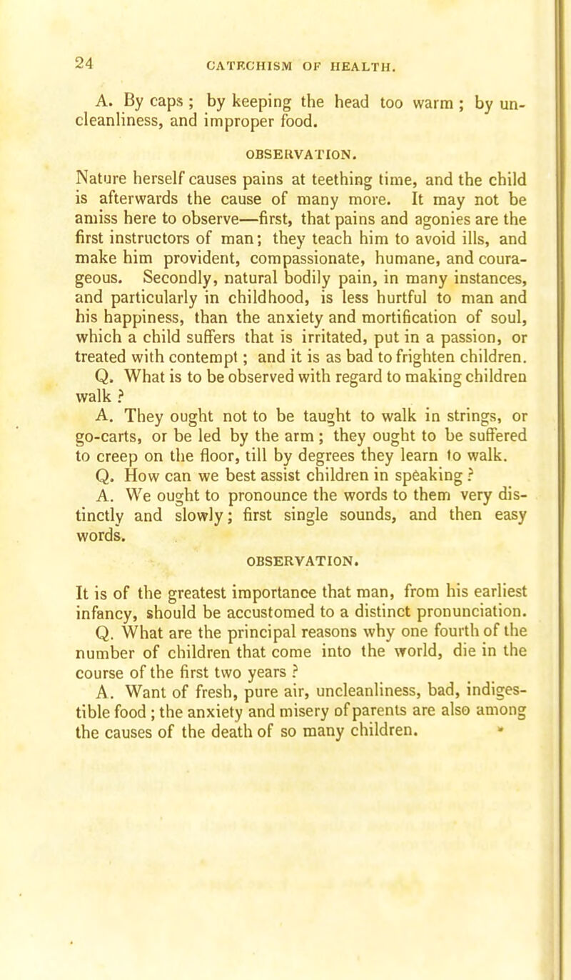 A. By caps ; by keeping the head too warm ; by un- cleanliness, and improper food. OBSERVATION. Nature herself causes pains at teething time, and the child is afterwards the cause of many more. It may not be amiss here to observe—first, that pains and agonies are the first instructors of man; they teach him to avoid ills, and make him provident, compassionate, humane, and coura- geous. Secondly, natural bodily pain, in many instances, and particularly in childhood, is less hurtful to man and his happiness, than the anxiety and mortification of soul, which a child suffers that is irritated, put in a passion, or treated with contempt; and it is as bad to frighten children. Q. What is to be observed with regard to making children walk ? A. They ought not to be taught to walk in strings, or go-carts, or be led by the arm ; they ought to be suffered to creep on the floor, till by degrees they learn to walk. Q. How can we best assist children in sp6aking ? A. We ought to pronounce the words to them very dis- tinctly and slowly; first single sounds, and then easy words. OBSERVATION. It is of the greatest importance that man, from his earliest infancy, should be accustomed to a distinct pronunciation. Q. What are the principal reasons why one fourth of the number of children that come into the world, die in the course of the first two years ? A. Want of fresh, pure air, uncleanliness, bad, indiges- tible food ; the anxiety and misery of parents are also among the causes of the death of so many children.