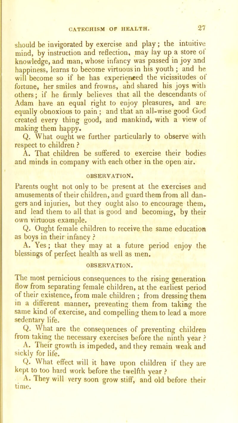 should be invigorated by exercise and play; the intuitive mind, by instruction and reBection, may lay up a store of knowledge, and man, whose infancy was passed in joy and happiness, learns to become virtuous in his youth ; and he will become so if he has experieneed the vicissitudes of fortune, her smiles and frowns, and shared his joys witli others; if he firmly believes that all the descendants of Adam have an equal right to enjoy pleasures, and are equally obnoxious to pain; and that an all-wise good God created every thing good, and mankind, with a view of making them happy. Q. What ought we further particularly to observe with respect to children ? A. That children be suffered to exercise their bodies and minds in company with each other in the open air. OBSERVATION. Parents ought not only to be present at the exercises and amusements of their children, and guard them from all dan- gers and injuries, but they ought also to encourage them, and lead them to all that is good and becoming, by their own virtuous example. Q. Ought female children to receive the same education as boys in their infancy .'' A. Yes; that they may at a future period enjoy the blessings of perfect health as well as men. OBSERVATION. The most pernicious consequences to the rising generation flow from separating female children, at the earliest period of their existence, from male children ; from dressing them in a different manner, preventing them from taking the same kind of exercise, and compelling them to lead a more sedentary life. Q. What are the consequences of preventing children from taking the necessary exercises before the ninth year ? A. Their growth is impeded, and they remain weak and sickly for life. Q. What effect will it have upon children if they are kept to too hard work before the twelfth year > A. They will very soon grow stiff, and old before their time.