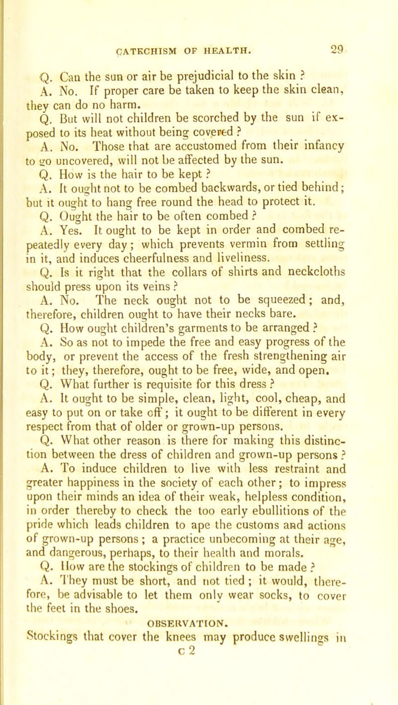 Q. Can the sun or air be prejudicial to the skin ? A. No. If proper care be taken to keep the skin clean, they can do no harm. Q. But will not children be scorched by the sun if ex- posed to its heat without being covered ? A. No. Those that are accustomed from their infancy to sio uncovered, will not be affected by the sun. Q. How is the hair to be kept ? A, It ouo;ht not to be combed backwards, or tied behind; but It ought to hang free round the head to protect it. Q. Ought the hair to be often combed ? A. Yes. It ought to be kept in order and combed re- peatedly every day; which prevents vermin from settling in it, and induces cheerfulness and liveliness. Q. Is it right that the collars of shirts and neckcloths should press upon its veins .'' A. No. The neck ought not to be squeezed ; and, therefore, children ought to have their necks bare. Q. How ought children's garments to be arranged A. So as not to impede the free and easy progress of the body, or prevent the access of the fresh strengthening air to it; they, therefore, ought to be free, wide, and open, Q. What further is requisite for this dress } A. It ought to be simple, clean, light, cool, cheap, and easy to put on or take oft'; it ought to be difi'erent in every respect from that of older or grown-up persons. Q. What other reason is there for making this distinc- tion between the dress of children and grown-up persons } A. To induce children to live with less restraint and greater happiness in the society of each other; to impress upon their minds an idea of their weak, helpless condition, in order thereby to check the too early ebullitions of the pride which leads children to ape the customs and actions of grown-up persons ; a practice unbecoming at their age, and dangerous, perhaps, to their health and morals. Q. How are the stockings of children to be made ? A. They must be short, and not tied; it would, there- fore, be advisable to let them only wear socks, to cover the feet in the shoes. OBSERVATION. Stockings that cover the knees may produce svvelh'ngs in c 2