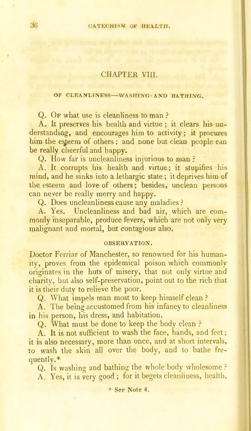 CHAPTER VIII. OF CLEANLINESS WASHING AND BATHING. Q. Of what use is cleanliness to man ? A. It preserves his health and virtue ; it clears his un- derstanding, and encourages him to activity; it procures hira the e^eera of others ; and none but clean people can be really cheerful and happy. Q. How far is uncleanliness injurious to man ? A. It corrupts his health and virtue; it stupifies his mind, and he sinks into a lethargic state ; it deprives him of the esteem and love of others; besides, unclean persons can never be really merry and happy. Q. Does uncleanhness cause any maladies ? A. Yes. Uncleanliness and bad air, which are com- monly inseparable, produce fevers, which are not only very malignant and mortal, but contagious also. OBSERVATION. Doctor Ferriar of Manchester, so renowned for his human- ity, proves from the epidemical poison which commonly originates in the huts of misery, that not only virtue and charity, but also self-preservation, point out to the rich that it is their duty to relieve the poor. Q. What impels man most to keep himself clean ? A. The being accustomed from his infancy to cleanliness in his person, his dress, and habitation. Q. What must be done to keep the body clean ? A. It is not sufficient to wash the face, hands, and feet; it is also necessary, more than once, and at short intervals, to wash the skin all over the body, and to bathe fre- quently.* Q. Is washing and bathing the whole body wholesome ? A. Yes, it is very good ; for it begets cleanliness, health,