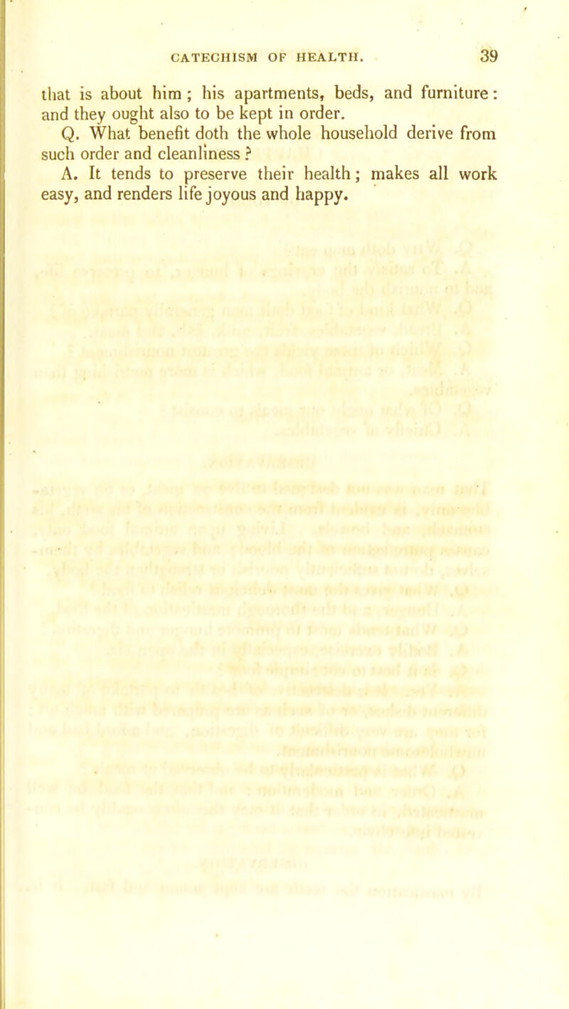3^ that is about him; his apartments, beds, and furniture: and they ought also to be kept in order. Q. What benefit doth the whole household derive from such order and cleanliness ? A. It tends to preserve their health; makes all work easy, and renders life joyous and happy.