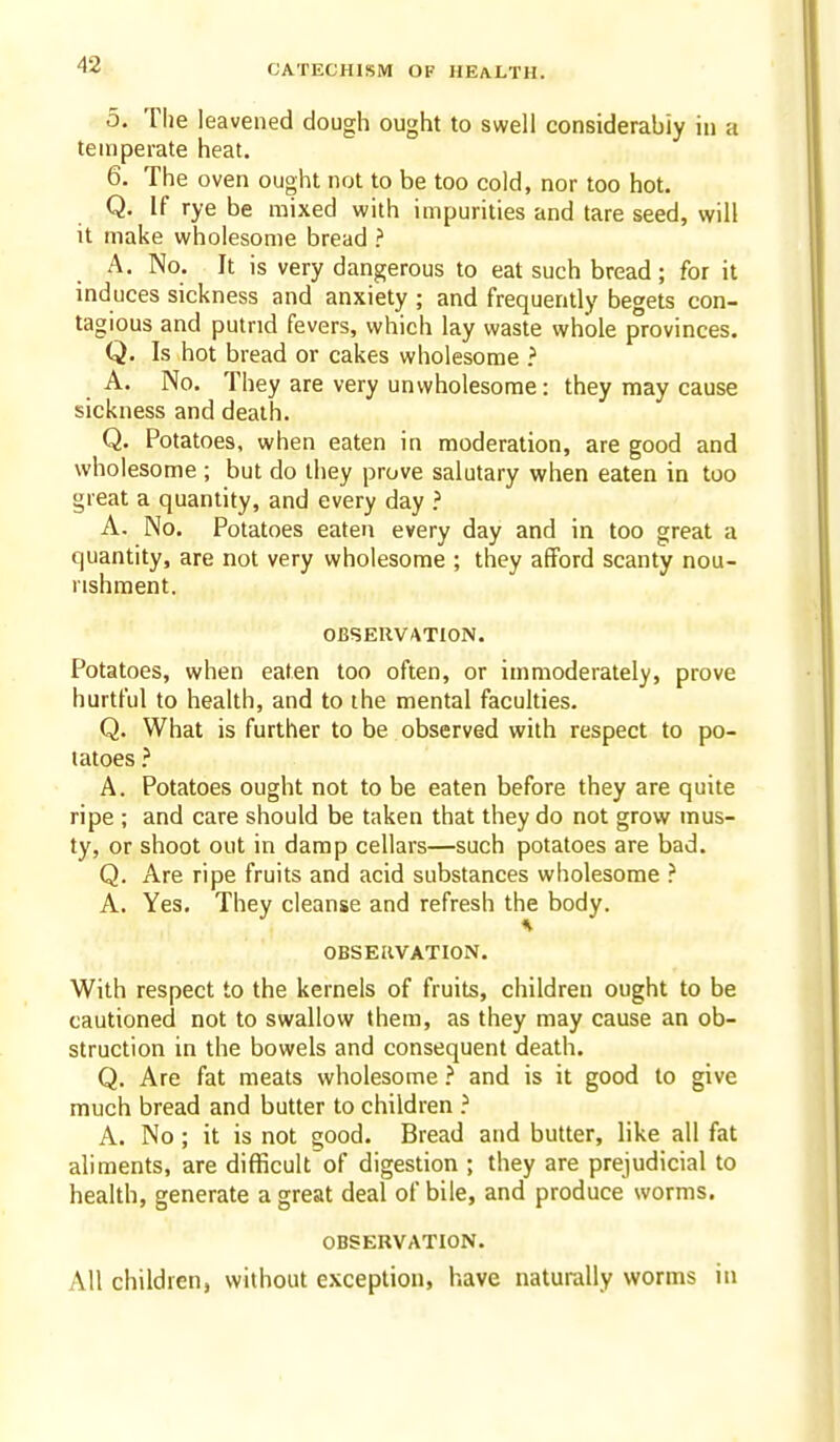 5. The leavened dough ought to swell considerably in a temperate heat. 6. The oven ought not to be too cold, nor too hot. Q. If rye be mixed with impurities and tare seed, will it make wholesome bread ? A. No. It is very dangerous to eat such bread; for it induces sickness and anxiety ; and frequently begets con- tagious and putrid fevers, which lay waste whole provinces. Q. Is hot bread or cakes wholesome A. No. They are very unwholesome: they may cause sickness and death. Q. Potatoes, when eaten in moderation, are good and wholesome ; but do they prove salutary when eaten in too great a quantity, and every day ? A. No. Potatoes eaten every day and in too great a quantity, are not very wholesome ; they afford scanty nou- rishment. OBSERVATION. Potatoes, when eaten too often, or immoderately, prove hurtful to health, and to the mental faculties. Q. What is further to be observed with respect to po- tatoes A. Potatoes ought not to be eaten before they are quite ripe ; and care should be taken that they do not grow mus- ty, or shoot out in damp cellars—such potatoes are bad. Q. Are ripe fruits and acid substances wholesome ? A. Yes, They cleanse and refresh the body. OBSERVATION. With respect to the kernels of fruits, children ought to be cautioned not to swallow them, as they may cause an ob- struction in the bowels and consequent death. Q. Are fat meats wholesome ? and is it good to give much bread and butter to children ? A. No; it is not good. Bread and butter, like all fat aliments, are difficult of digestion ; they are prejudicial to health, generate a great deal of bile, and produce worms. OBSERVATION. All children, without exception, have naturally worms in