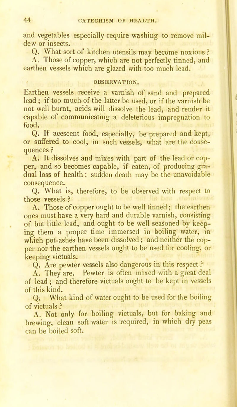 and vegetables especially require washing to remove mil- dew or insects. Q. What sort of kitchen utensils may become noxious } A. Those of copper, which are not perfectly tinned, and earthen vessels which are glazed with too much lead. OBSERVATION. Earthen vessels receive a varnish of sand and prepared lead ; if too much of the latter be used, or if the varnish be not well burnt, acids will dissolve the lead, and render it capable of communicating a deleterious impregnation to food. Q. If acescent food, especially, be prepared and kept, or suffered to cool, in such vessels, what are the conse- quences ? A. It dissolves and mixes with part of the lead or cop- per, and so becomes capable, if eaten, of producing gra- dual loss of health : sudden death may be the unavoidable consequence. Q. What is, therefore, to be observed with respect to those vessels ? « A. Those of copper ought to be well tinned; the earthen ones must have a very hard and durable varnish, consisting of but little lead, and ought to be well seasoned by keep- ing them a proper time immersed in boiling water, in which pot-ashes have been dissolved; and neither the cop- per nor the earthen vessels ought to be used for cooling, or keeping victuals. Q. Are pewter vessels also dangerous in this respect ? A. They are. Pewter is often mixed with a great deal of lead ; and therefore victuals ought to be kept in vessels of this kind. Q. What kind of water ought to be used for the boiling of victuals ? A. Not only for boiling victuals, but for baking and brewing, clean soft water is required, in whicii dry peas can be boiled soft.