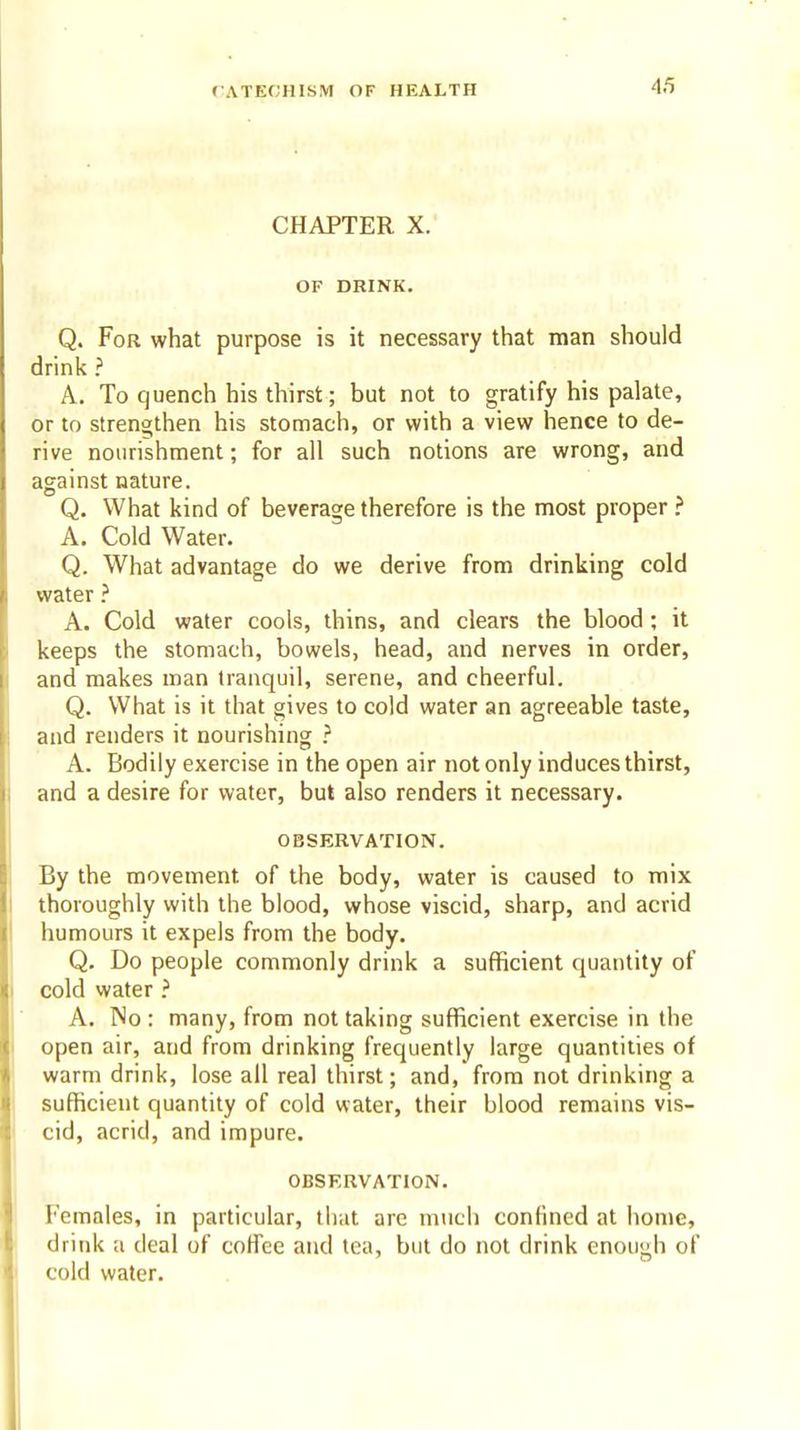 4/5 CHAPTER X. OF DRINK. Q. For what purpose is it necessary that man should drink ? A. To quench his thirst; but not to gratify his palate, or to strengthen his stomach, or with a view hence to de- rive nourishment; for all such notions are wrong, and against nature. Q. What kind of beverage therefore is the most proper? A. Cold Water. Q. What advantage do we derive from drinking cold water A. Cold water cools, thins, and clears the blood ; it keeps the stomach, bowels, head, and nerves in order, and makes man tranquil, serene, and cheerful. Q. What is it that gives to cold water an agreeable taste, and renders it nourishing ? A. Bodily exercise in the open air not only induces thirst, and a desire for water, but also renders it necessary. OBSERVATION. By the movement of the body, water is caused to mix thoroughly with the blood, whose viscid, sharp, and acrid humours it expels from the body. Q. Do people commonly drink a sufficient quantity of cold water A. No : many, from not taking sufficient exercise in the open air, and from drinking frequently large quantities of warm drink, lose all real thirst; and, from not drinking a sufficient quantity of cold water, their blood remains vis- cid, acrid, and impure. OBSERVATION. Females, in particular, that arc much confined at home, drink a deal of coffee and tea, but do not drink enough of cold water.