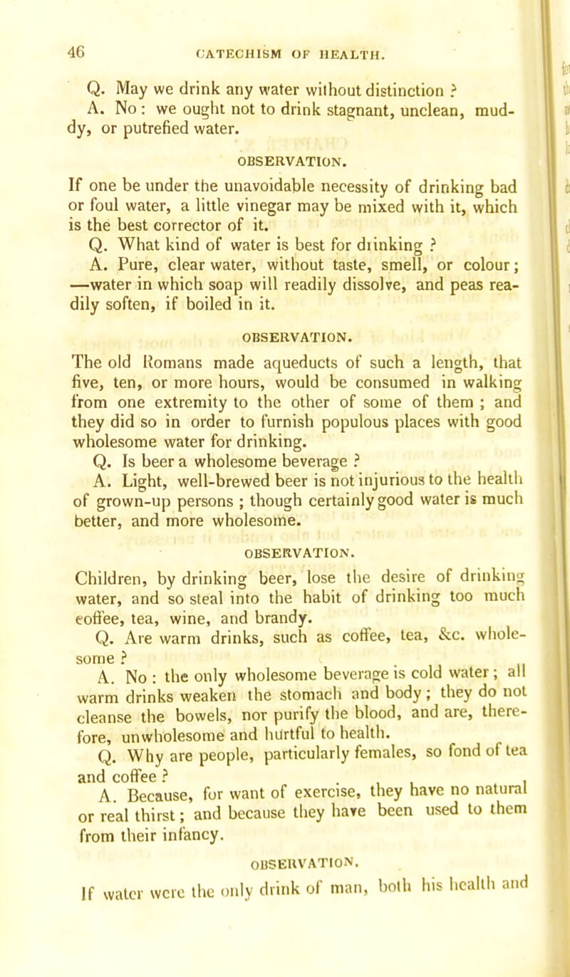 Q. May we drink any water without distinction ? A. No : we ought not to drink stagnant, unclean, mud- dy, or putrefied water. OBSERVATION. If one be under the unavoidable necessity of drinking bad or foul water, a little vinegar may be mixed with it, which is the best corrector of it. Q. What kind of water is best for diinking ? A. Pure, clear water, without taste, smell, or colour; —water in which soap will readily dissolve, and peas rea- dily soften, if boiled in it. OBSERVATION. The old Romans made aqueducts of such a length, that five, ten, or more hours, would be consumed in walking from one extremity to the other of some of them ; and they did so in order to furnish populous places with good wholesome water for drinking. Q. Is beer a wholesome beverage ? A. Light, well-brewed beer is not injurious to the healtli of grown-up persons ; though certainly good water is much better, and more wholesome. OBSERVATION. Children, by drinking beer, lose the desire of drinking water, and so steal into the habit of drinking too much toffee, tea, wine, and brandy. Q. Are warm drinks, such as cotfee, tea, &c. whole- some ? A. No : the only wholesome beverage is cold water; all warm drinks weaken the stomach and body ; they do not cleanse the bowels, nor purify tiie blood, and are, there- fore, unwholesome and hurtful to health. Q. Why are people, particularly females, so fond of tea and coffee ? . , , i A. Because, for want of exercise, they have no natural or real thirst; and because they have been used to them from their infancy. OBSERVATION. If water were the only drink of man, both his health and