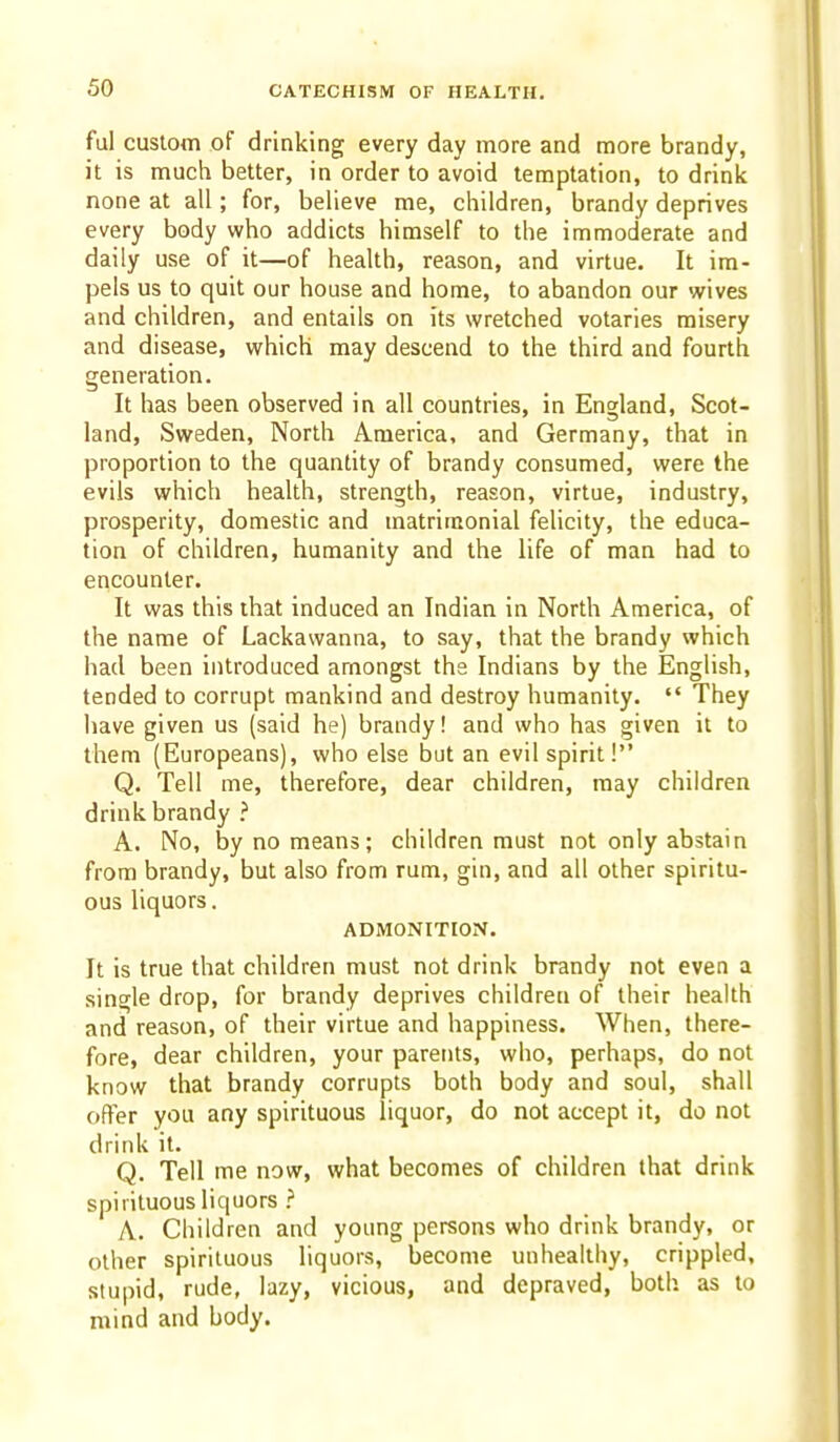 ful custom of drinking every day more and more brandy, it is much better, in order to avoid temptation, to drink none at all; for, believe me, children, brandy deprives every body who addicts himself to the immoderate and daily use of it—of health, reason, and virtue. It im- pels us to quit our house and home, to abandon our wives and children, and entails on its wretched votaries misery and disease, which may descend to the third and fourth generation. It has been observed in all countries, in England, Scot- land, Sweden, North America, and Germany, that in proportion to the quantity of brandy consumed, were the evils which health, strength, reason, virtue, industry, prosperity, domestic and matrimonial felicity, the educa- tion of children, humanity and the life of man had to encounter. It was this that induced an Indian in North America, of the name of Lackawanna, to say, that the brandy which had been introduced amongst the Indians by the English, tended to corrupt mankind and destroy humanity.  They have given us (said he) brandy! and who has given it to them (Europeans), who else but an evil spirit! Q. Tell me, therefore, dear children, may children drink brandy ? A. No, by no means; children must not only abstain from brandy, but also from rum, gin, and all other spiritu- ous liquors. ADMONITION. It is true that children must not drink brandy not even a single drop, for brandy deprives children of their health and reason, of their virtue and happiness. When, there- fore, dear children, your parents, who, perhaps, do not know that brandy corrupts both body and soul, shall offer you any spirituous liquor, do not accept it, do not drink it. Q. Tell me now, what becomes of children that drink spirituous liquors ? A. Children and young persons who drink brandy, or other spirituous liquors, become unhealthy, crippled, stupid, rude, lazy, vicious, and depraved, both as to mind and body.