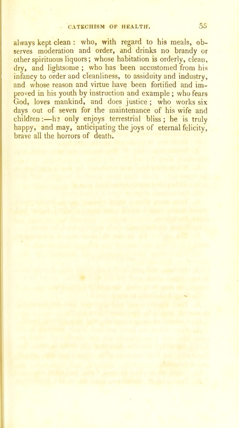 always kept clean : who, with regard to his meals, ob- serves moderation and order, and drinks no brandy or other spirituous liquors; whose habitation is orderly, clean, dry, and lightsome ; who has been accustomed from his infancy to order and cleanliness, to assiduity and industry, and whose reason and virtue have been fortified and im- proved in his youth by instruction and example ; who fears God, loves mankind, and does justice ; who works six days out of seven for the maintenance of his wife and children:—h3 only enjoys terrestrial bliss; he is truly happy, and may, anticipating the joys of eternal felicity, brave all the horrors of death.