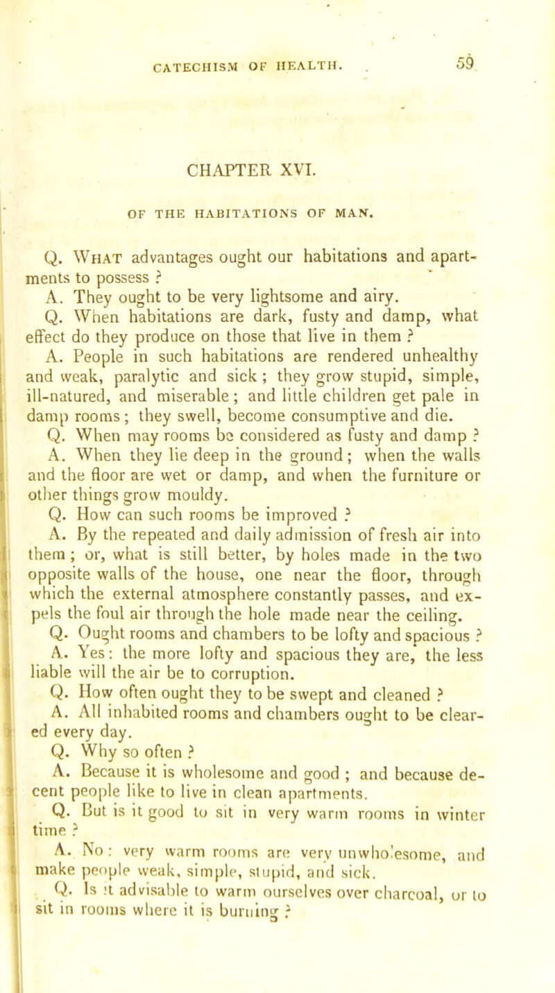 CHAPTER XVI. OF THE HABITATIONS OF MAN. Q. What advantages ought our habitations and apart- ments to possess } A. They ought to be very lightsome and airy. Q. When habitations are dark, fusty and damp, what effect do they produce on those that live in them A. People in such habitations are rendered unhealthy and weak, paralytic and sick ; they grow stupid, simple, ill-natured, and miserable ; and httle children get pale in damp rooms; they swell, become consumptive and die. Q. When may rooms be considered as fusty and damp A. When they lie deep in the ground; when the walls and the floor are wet or damp, and when the furniture or other things grow mouldy. Q. How can such rooms be improved } A. By the repeated and daily admission of fresh air into them ; or, what is still better, by holes made in the two opposite walls of the house, one near the floor, through which the external atmosphere constantly passes, and ex- pels the foul air through the hole made near the ceiling. Q. Ought rooms and chambers to be lofty and spacious ? A. Yes: the more lofty and spacious they are, the less liable will the air be to corruption. Q. How often ought they to be swept and cleaned ? A. All inhabited rooms and chambers ought to be clear- ed every day. Q. Why so often ? A. Because it is wholesome and good ; and because de- cent people like to live in clean apartments. Q. But is it good to sit in very warm rooms in winter time } A. No: very warm rooms are very unwholesome, and make people weak, simple, stupid, and sick. Q. Is !i advisable to warm ourselves over charcoal, or to sit in rooms where it is buruins ?