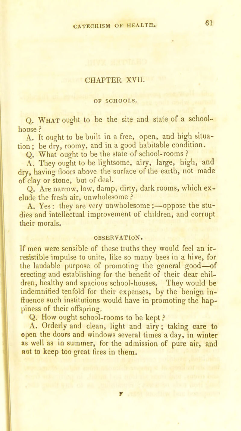 CHAPTER XVII. OF SCHOOLS. Q. What ought to be the site and state of a school- house ? A. It ought to be built in a free, open, and high situa- tion ; be dry, roomy, and in a good habitable condition. Q. What ought to be the state of school-rooms > A. Tliey ought to be lightsome, airy, large, high, and dry, having floors above the surface of the earth, not made of clay or stone, but of deal. Q. Are narrow, low, damp, dirty, dark rooms, which ex- clude the fresh air, unwholesome ? A. Yes : they are very unwholesome ;—oppose the stu- dies and intellectual improvement of children, and corrupt their morals. OBSERVATION. If men were sensible of these truths they would feel an ir- resistible impulse to unite, like so many bees in a hive, for the laudable purpose of promoting the general good—of erectincr and establishing for the benefit of their dear chil- dren, healthy and spacious school-houses. They would be indemnified tenfold for their expenses, by the benign in- fluence such institutions would have in promoting the hap- piness of their offspring, Q. How ought school-rooms to be kept ? A. Orderly and clean, light and airy; taking care to open the doors and windows several times a day, in winter as well as in summer, for the admission of pure air, and not to keep too great fires in them. r