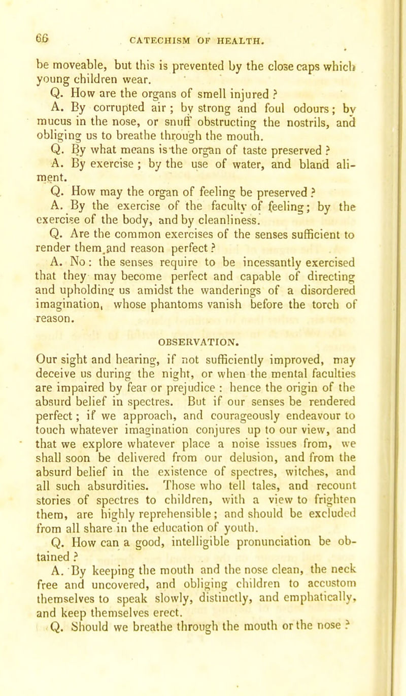 be moveable, but this is prevented by the close caps which young children wear. Q. How are the organs of smell injured ? A. By corrupted air ; by strong and foul odours; bv mucus in the nose, or snuff obstructing the nostrils, and obliging us to breathe through the mouth. Q. By what means is the organ of taste preserved ? A. By exercise ; by the use of water, and bland ali- ment. Q. How may the organ of feeling be preserved A. By the exercise of the faculty of feeling; by the exercise of the body, and by cleanliness. Q. Are the common exercises of the senses sufficient to render them.tind reason perfect A. No: the senses require to be incessantly exercised that they may become perfect and capable of directing and upholding: us amidst the wanderings of a disordered imagination, whose phantoms vanish before the torch of reason. OBSERVATION. Our sight and hearing, if not sufficiently improved, may deceive us during the night, or when the mental faculties are impaired by fear or prejudice : hence the origin of the absurd belief in spectres. But if our senses be rendered perfect; if we approach, and courageously endeavour to touch whatever imagination conjures up to our view, and that we explore whatever place a noise issues from, we shall soon be delivered from our delusion, and from the absurd belief in the existence of spectres, witches, and all such absurdities. Those who tell tales, and recount stories of spectres to children, with a view to frighten them, are highly reprehensible; and should be excluded from all share in the education of youth. Q. How can a good, intelligible pronunciation be ob- tained } A. By keeping the mouth and the nose clean, the neck free and uncovered, and obliging children to accustom themselves to speak slowly, distinctly, and emphatically, and keep themselves erect. 1 < Q. Should we breathe through the mouth or the nose