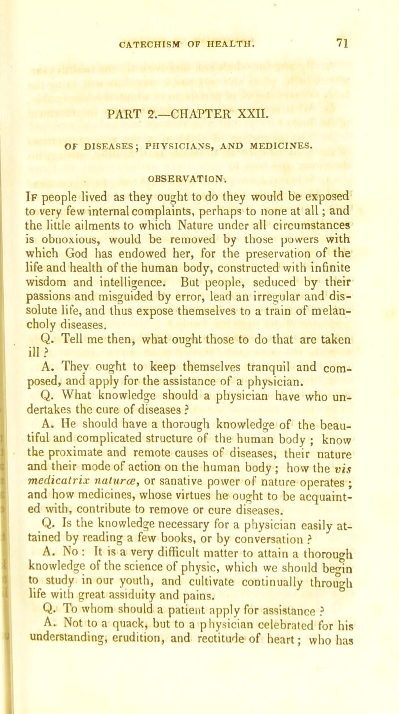 PART 2.—CHAPTER XXII. OF DISEASES; PHYSICIANS, AND MEDICINES. OBSERVATION. If people lived as they ought to do they would be exposed to very few internal complaints, perhaps to none at all; and the little ailments to which Nature under all circumstances is obnoxious, would be removed by those powers with which God has endowed her, for the preservation of the life and health of the human body, constructed with infinite wisdom and intelligence. But people, seduced by their passions and misguided by error, lead an irregular and dis- solute life, and thus expose themselves to a train of melan- choly diseases. Q. Tell me then, what ought those to do that are taken ill ? A. They ought to keep themselves tranquil and com- posed, and apply for the assistance of a physician. Q. What knowledge should a physician have who un- dertakes the cure of diseases ? A. He should have a thorough knowledge of the beau- tiful and complicated structure of the human body ; know the proximate and remote causes of diseases, their nature and their mode of action on the human body ; how the vis medicatrix naturce, or sanative power of nature operates ; and how medicines, whose virtues he ought to be acquaint- ed with, contribute to remove or cure diseases. Q. Is the knowledge necessary for a physician easily at- tained by reading a few books, or by conversation ? A, No : It is a very difficult matter to attain a thorough knowledge of the science of physic, which we should begin to study in our youth, and cultivate continually through life with great assiduity and pains. Q. To whom should a patient apply for assistance ? A. Not to a quack, but to a physician celebrated for his understanding, erudition, and rectitude of heart j who has