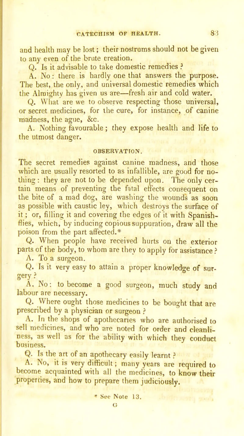 and health may be lost; their nostrums should not be given to any even of the brute creation. Q. Is it advisable to take domestic remedies A. No: there is hardly one that answers the purpose. The best, the only, and universal domestic remedies which the Alraighiv has given us are—fresh air and cold water. Q. Wiiat are we to observe respecting those universal, or secret medicines, for the cure, for instance, of canine madness, the ague, &c. A. Nothing favourable ; they expose health and life to the utmost danger. OBSERVATroN. The secret remedies against canine madness, and those which are usually resorted to as infallible, are good for no- thing : they are not to be depended upon. The only cer- tain means of preventing the fatal effects consequent on the bite of a mad dog, are washing the wounds as soon as possible with caustic ley, which destroys the surface of it; or, fillinor it and covering the edges of it with Spanish- flies, which, by inducing copious suppuration, draw all the poison from the part affected.* Q. When people have received hurts on the exterior parts of the body, to whom are they to apply for assistance > A. To a surgeon. Q. Is it very easy to attain a proper knowledge of sur- gery } A. No: to become a good surgeon, much study and labour are necessary. Q. Where ought those medicines to be bought that are prescribed by a physician or surgeon ? A. In the shops of apothecaries who are authorised to sell medicines, and who are noted for order and cleanli- ness, as well as for the ability with which they conduct business. Q. Is the art of an apothecary easily learnt A. No, it is very difficult; many years are required to become acquainted with all the medicines, to know their properties, and how to prepare them judiciously.