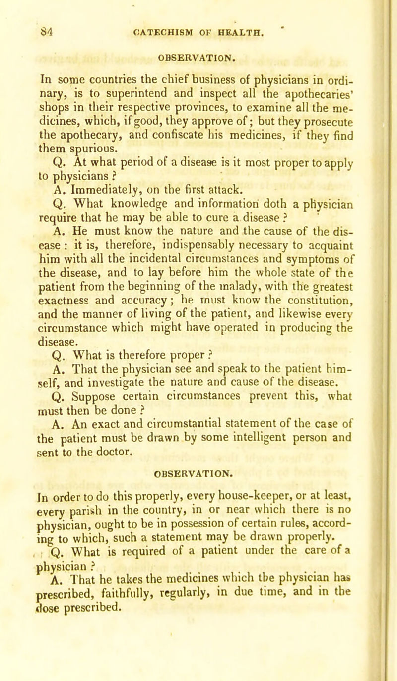 OBSERVATION. In some countries the chief business of physicians in ordi- nary, is to superintend and inspect all the apothecaries' shops in their respective provinces, to examine all the me- dicines, which, if good, they approve of; but they prosecute the apothecary, and confiscate his medicines, if they find them spurious. Q. At what period of a disease is it most proper to apply to physicians ? A. Immediately, on the first attack. Q. What knowledge and information doth a physician require that he may be able to cure a disease ? A. He must know the nature and the cause of the dis- ease : it is, therefore, indispensably necessary to acquaint him with all the incidental circumstances and symptoms of the disease, and to lay before him the whole state of the patient from the beginning of the malady, with the greatest exactness and accuracy; he must know the constitution, and the manner of living of the patient, and likewise every circumstance which might have operated in producing the disease. Q. What is therefore proper } A. That the physician see and speak to the patient him- self, and investigate the nature and cause of the disease. Q. Suppose certain circumstances prevent this, what must then be done > A. An exact and circumstantial statement of the case of the patient must be drawn by some intelligent person and sent to the doctor. OBSERVATION. In order to do this properly, every house-keeper, or at least, every parish in the country, in or near which there is no physician, ought to be in possession of certain rules, accord- ing to which, such a statement may be drawn properly. Q. What is required of a patient under the care of a physician ? A. That he takes the medicines which the physician has prescribed, faithfully, regularly, in due time, and in the dose prescribed.