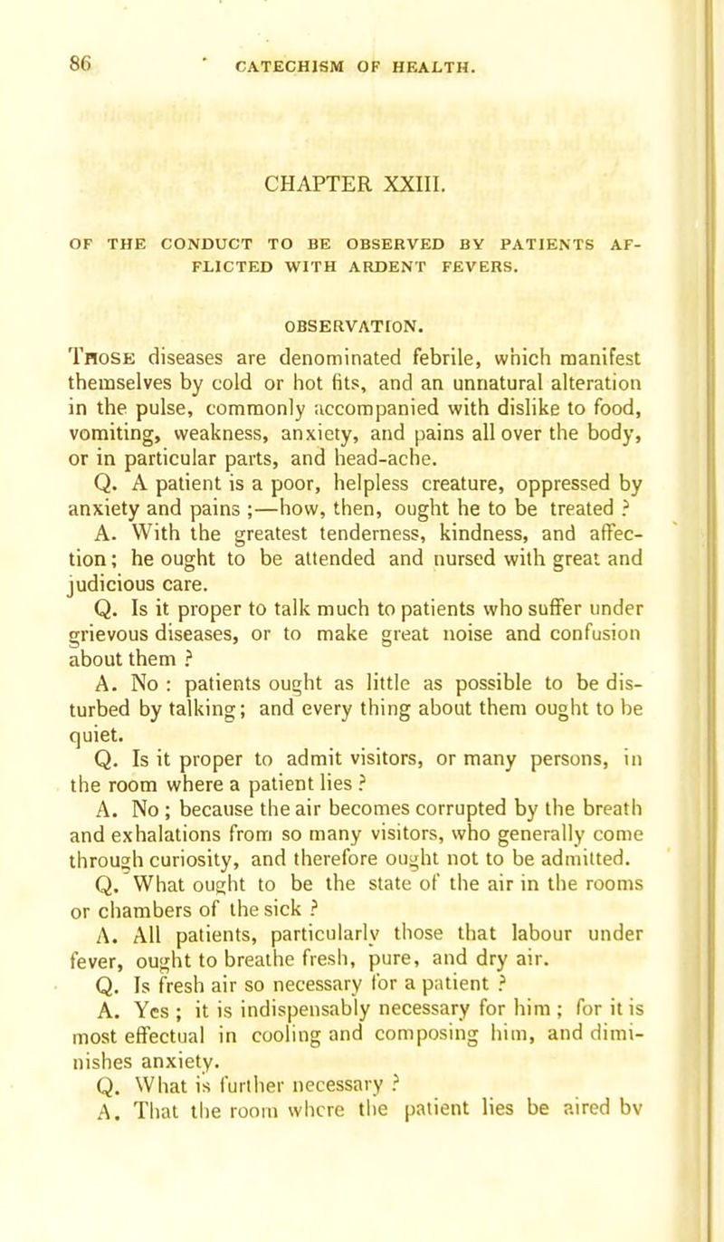 CHAPTER XXIII. OF THE CONDUCT TO BE OBSERVED BY PATIENTS AF- FLICTED WITH ARDENT FEVERS. OBSERVATION. Those diseases are denominated febrile, which manifest themselves by cold or hot fits, and an unnatural alteration in the pulse, commonly accompanied with dislike to food, vomiting, weakness, anxiety, and pains all over the body, or in particular parts, and head-ache. Q. A patient is a poor, helpless creature, oppressed by anxiety and pains ;—how, then, ought he to be treated ? A. With the greatest tenderness, kindness, and affec- tion ; he ought to be attended and nursed with great and judicious care. Q. Is it proper to talk much to patients who suflfer under grievous diseases, or to make great noise and confusion about them A. No : patients ought as little as possible to be dis- turbed by talking; and every thing about them ought to be quiet. Q. Is it proper to admit visitors, or many persons, in the room where a patient lies ? A. No ; because the air becomes corrupted by the breath and exhalations from so many visitors, who generally come through curiosity, and therefore ought not to be admitted. Q. What ought to be the state of the air in the rooms or chambers of the sick ? A. All patients, particularly those that labour under fever, ought to breathe fresh, pure, and dry air. Q. Is fresh air so necessary for a patient ? A. Yes ; it is indispensably necessary for him ; for it is most effectual in cooling and composing him, and dimi- nishes anxiety. Q. What is further necessary ^ A. That tlie room where the patient lies be aired bv