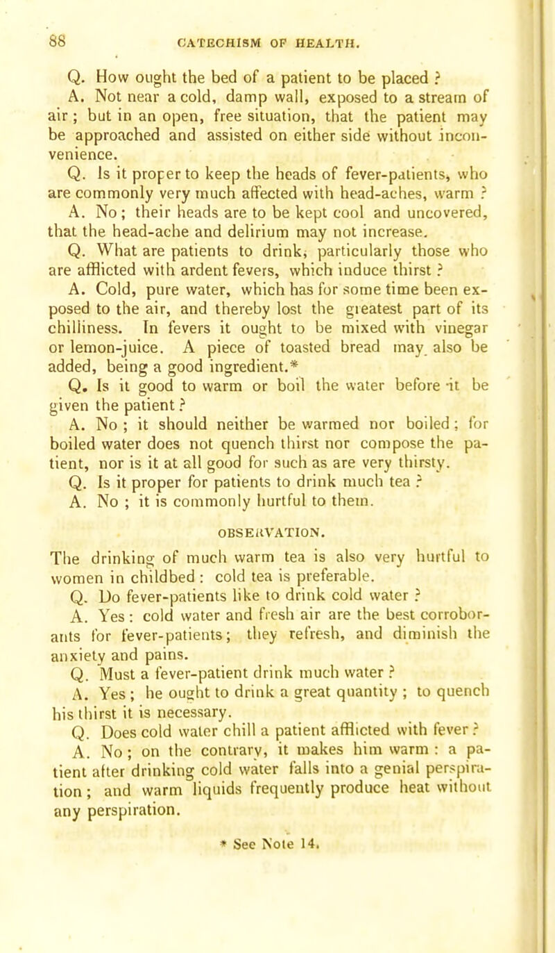 Q. How ought the bed of a patient to be placed ? A. Not near a cold, damp wall, exposed to a stream of air ; but in an open, free situation, that the patient may be approached and assisted on either side without incon- venience. Q. Is it proper to keep the heads of fever-palients, who are commonly very much affected with head-aches, warm .- A. No; their heads are to be kept cool and uncovered, that the head-ache and delirium may not increase. Q. What are patients to drink, particularly those who are afflicted with ardent fevers, which induce thirst A. Cold, pure water, which has for some time been ex- posed to the air, and thereby lost the greatest part of its chilliness. In fevers it ought to be mixed with vinegar or lemon-juice. A piece of toasted bread may also be added, being a good ingredient.* Q, Is it good to warm or boil the water before -it be given the patient ? A. No ; it should neither be warmed nor boiled ; for boiled water does not quench thirst nor compose the pa- tient, nor is it at all good for such as are very thirsty. Q. Is it proper for patients to drink much tea A. No ; it is commonly hurtful to them. OBSERVATION. The drinking of much warm tea is also very hurtful to women in childbed : cold tea is preferable. Q. Do fever-patients hke to drink cold water ? A. Yes : cold water and fresh air are the best corrobor- ants for fever-patients; they refresh, and diminish the anxiety and pains. Q. Must a fever-patient drink much water ? A. Yes ; he ought to drink a great quantity ; to quench his thirst it is necessary. Q. Does cold water chill a patient afflicted with fever ? A. No ; on the contrary, it makes him warm : a pa- tient alter drinking cold water falls into a genial perspira- tion ; and warm liquids frequently produce heat without any perspiration.
