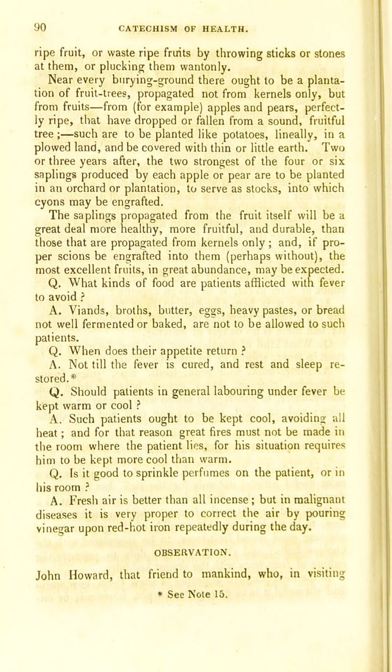 ripe fruit, or waste ripe fruits by throwing sticks or stones at them, or plucking them wantonly. Near every biirying-ground there ought to be a planta- tion of fruit-trees, propagated not from kernels only, but from fruits—from (for example) apples and pears, perfect- ly ripe, that have dropped or fallen from a sound, fruitful tree ;—such are to be planted like potatoes, lineally, in a plowed land, and be covered with thin or little earth. Two or three years after, the two strongest of the four or six saplings produced by each apple or pear are to be planted in an orchard or plantation, to serve as stocks, into which cyons may be engrafted. The saplings propagated from the fruit itself will be a great deal more healthy, more fruitful, and durable, than those that are propagated from kernels only ; and, if pro- per scions be engrafted into them (perhaps without), the most excellent fruits, in great abundance, may be expected. Q. What kinds of food are patients afflicted with fever to avoid > A. Viands, broths, butter, eggs, heavy pastes, or bread not well fermented or baked, are not to be allowed to such patients. Q. When does their appetite return ? A. Not fill the fever is cured, and rest and sleep re- stored.* Q. Should patients in general labouring under fever be kept warm or cool .'' A. Such patients ought to be kept cool, avoiding ail heat; and for that reason great fires must not be made in the room where the patient lies, for his situation requires him to be kept more cool than warm. Q. Is it good to sprinkle perfumes on the patient, or in his room A. Fresh air is better than all incense; but in malignant diseases it is very proper to correct the air by pouring vinegar upon red-hot iron repeatedly during the day. OBSERVATION. John Howard, that friend to mankind, who, in visiting