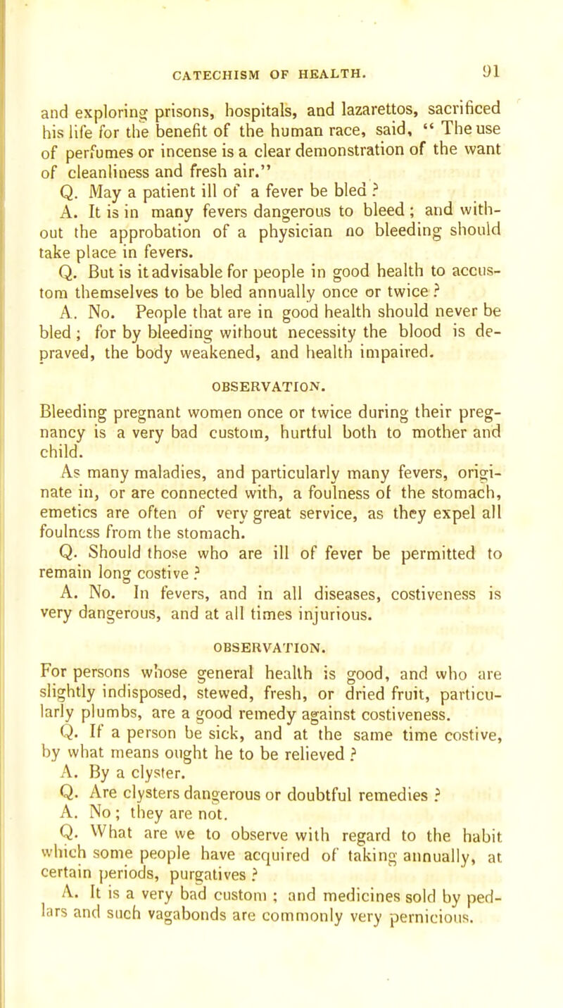 and exploring prisons, hospitals, and lazarettos, sacrificed his life for the benefit of the human race, said,  The use of perfumes or incense is a clear demonstration of the want of cleanliness and fresh air. Q. May a patient ill of a fever be bled ? A. It is in many fevers dangerous to bleed ; and with- out the approbation of a physician no bleeding should take place in fevers. Q. But is it advisable for people in good health to accus- tom themselves to be bled annually once or twice ? A. No. People that are in good health should never be bled ; for by bleeding without necessity the blood is de- praved, the body weakened, and health impaired. OBSERVATION. Bleeding pregnant women once or twice during their preg- nancy is a very bad custom, hurtful both to mother and child. As many maladies, and particularly many fevers, origi- nate in, or are connected with, a foulness of the stomach, emetics are often of very great service, as they expel all foulness from the stomach. Q. Should those who are ill of fever be permitted to remain long costive ? A. No. In fevers, and in all diseases, costiveness is very dangerous, and at all times injurious. OBSERVATION. For persons whose general health is good, and who are slightly indisposed, stewed, fresh, or dried fruit, particu- larly plumbs, are a good remedy against costiveness. Q. If a person be sick, and at the same time costive, by what means ought he to be relieved ? A. By a clyster. Q. Are clysters dangerous or doubtful remedies ? A. No ; they are not. Q. What are we to observe with regard to the habit which some people have acquired of taking annually, at certain periods, purgatives ? A. It is a very bad custom ; and medicines sold by ped- lars and such vagabonds are commonly very pernicious. . .