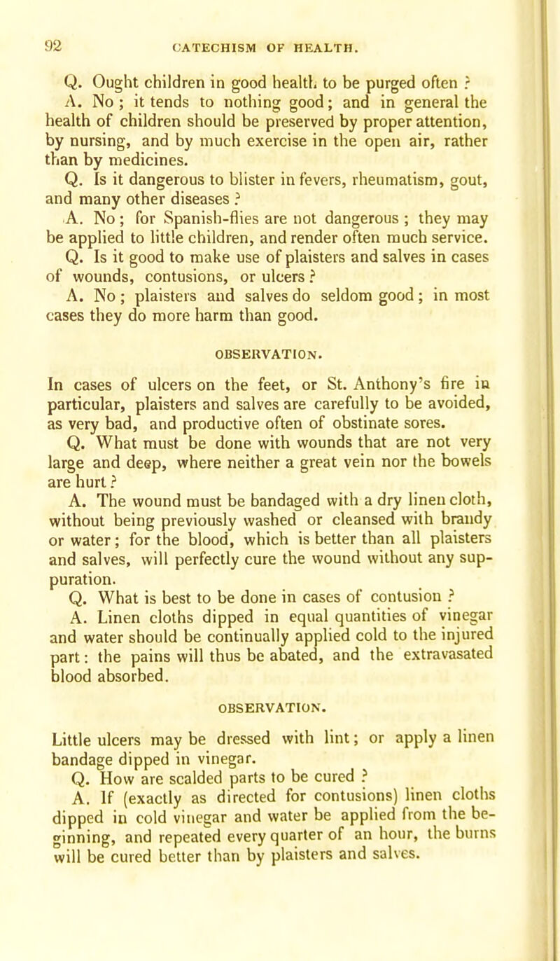 Q. Ought children in good health to be purged often ? A. No ; it tends to nothing good; and in general the health of children should be preserved by proper attention, by nursing, and by much exercise in the open air, rather than by medicines. Q. Is it dangerous to blister in fevers, rheumatism, gout, and many other diseases ^ A. No; for Spanish-flies are not dangerous ; they may be applied to little children, and render often much service. Q. Is it good to make use of plaisters and salves in cases of wounds, contusions, or ulcers ? A. No; plaisters and salves do seldom good; in most cases they do more harm than good. OBSERVATION. In cases of ulcers on the feet, or St. Anthony's fire in particular, plaisters and salves are carefully to be avoided, as very bad, and productive often of obstinate sores. Q. What must be done with wounds that are not very large and deep, where neither a great vein nor the bowels are hurt ? A. The wound must be bandaged with a dry linen cloth, without being previously washed or cleansed with brandy or water; for the blood, which is better than all plaisters and salves, will perfectly cure the wound without any sup- puration. Q. What is best to be done in cases of contusion ? A. Linen cloths dipped in equal quantities of vinegar and water should be continually applied cold to the injured part: the pains will thus be abated, and the extravasated blood absorbed. OBSERVATION. Little ulcers may be dressed with lint; or apply a linen bandage dipped in vinegar. Q. How are scalded parts to be cured ? A. If (exactly as directed for contusions) linen cloths dipped in cold vinegar and water be applied from the be- ginning, and repeated every quarter of an hour, the burns will be cured better than by plaisters and salves.