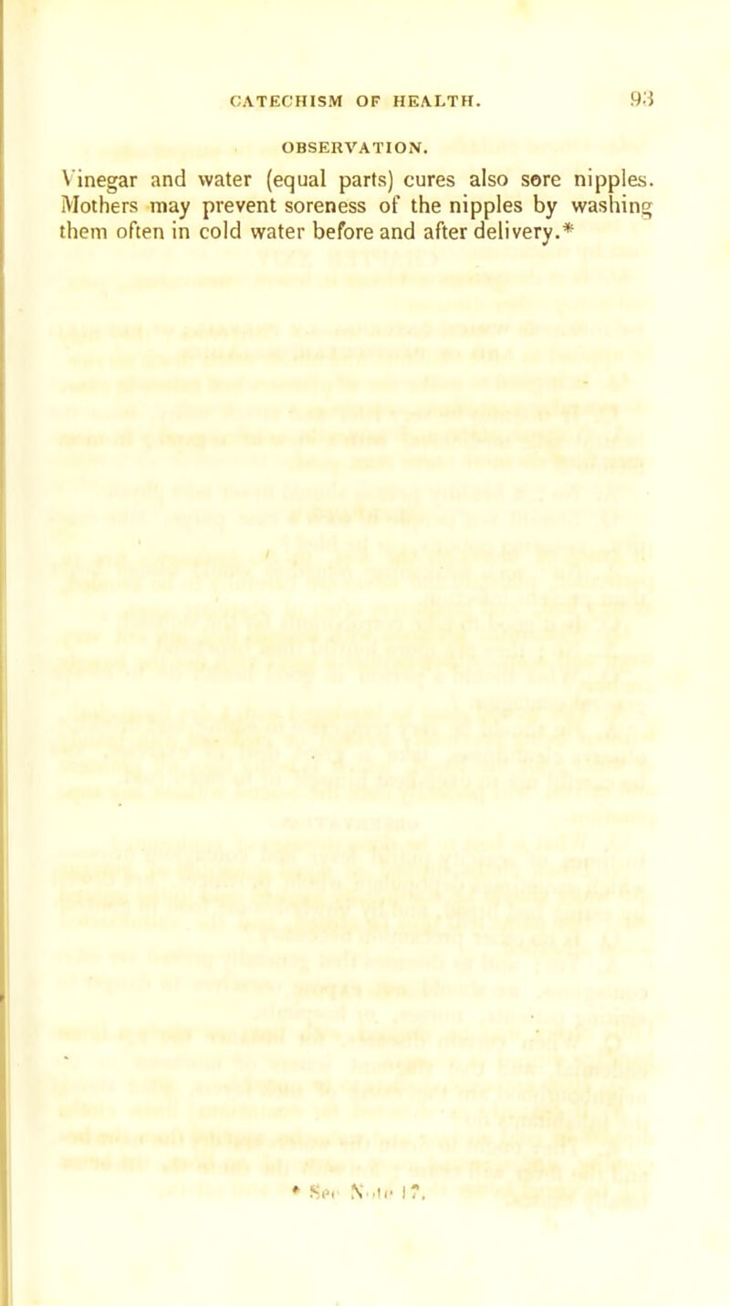 OBSERVATION. Vinegar and water (equal parts) cures also sore nipples. Mothers may prevent soreness of the nipples by washing them often in cold water before and after delivery.*