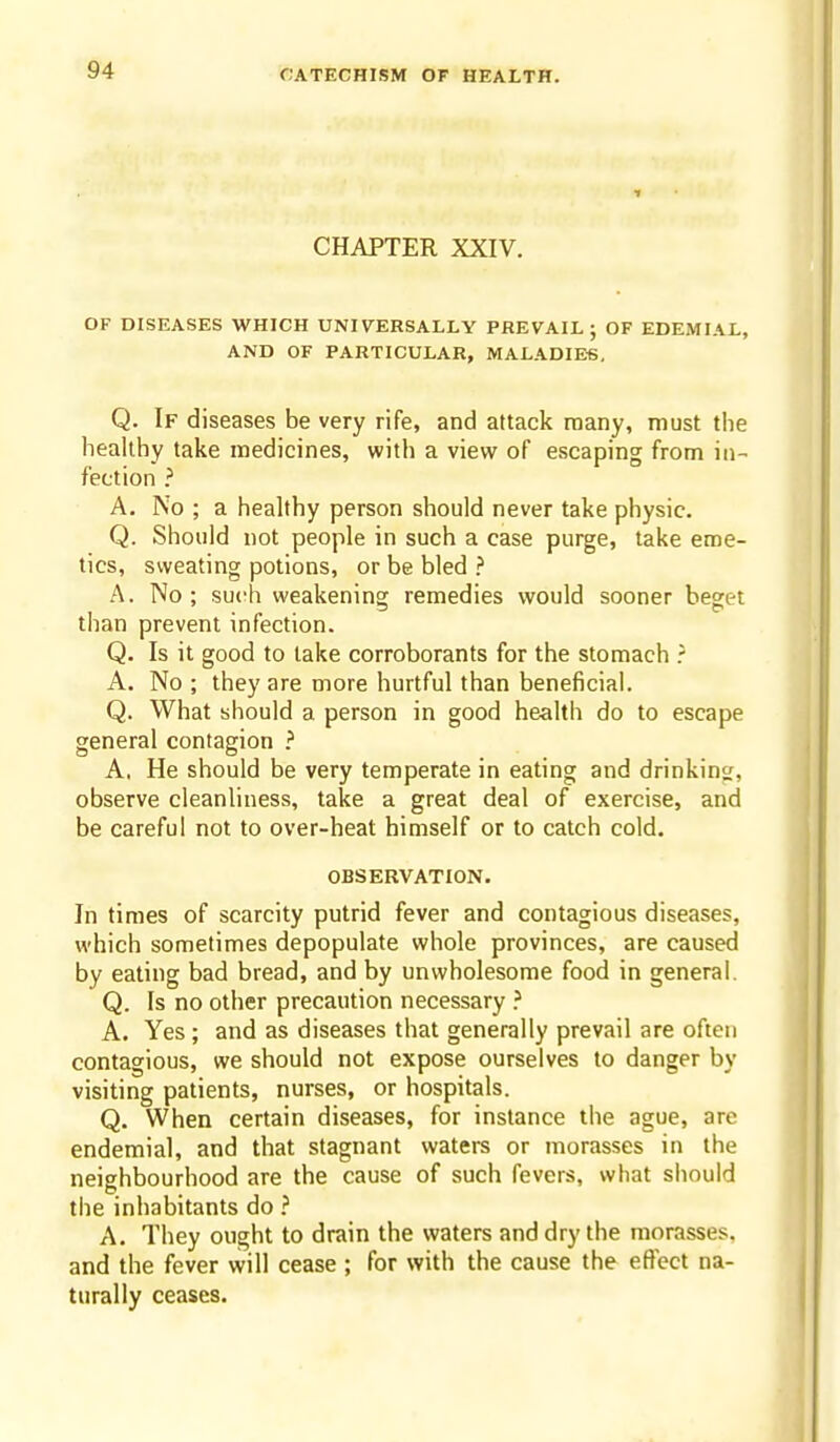 CHAPTER XXIV. OF DISEASES WHICH UNIV^ERSALLY PREVAIL; OF EDEMIAL, AND OF PARTICULAR, MALADIES, Q. If diseases be very rife, and attack many, must the healthy take medicines, with a view of escaping from in- fection ? A. No ; a healthy person should never take physic. Q. Should not people in such a case purge, take eme- tics, sweating potions, or be bled ? A. No; such weakening remedies would sooner beget than prevent infection. Q. Is it good to lake corroborants for the stomach A. No ; they are more hurtful than beneficial. Q. What should a person in good health do to escape general contagion ? A. He should be very temperate in eating and drinkinc;, observe cleanliness, take a great deal of exercise, and be careful not to over-heat himself or to catch cold. OBSERVATION. In times of scarcity putrid fever and contagious diseases, which sometimes depopulate whole provinces, are caused by eating bad bread, and by unwholesome food in general, Q. Is no other precaution necessary ? A. Yes; and as diseases that generally prevail are often contagious, we should not expose ourselves to danger by visiting patients, nurses, or hospitals. Q. When certain diseases, for instance the ague, are endemial, and that stagnant waters or morasses in the neighbourhood are the cause of such fevers, what should the inhabitants do ? A. They ought to drain the waters and dry the morasses, and the fever will cease ; for with the cause the effect na- turally ceases.