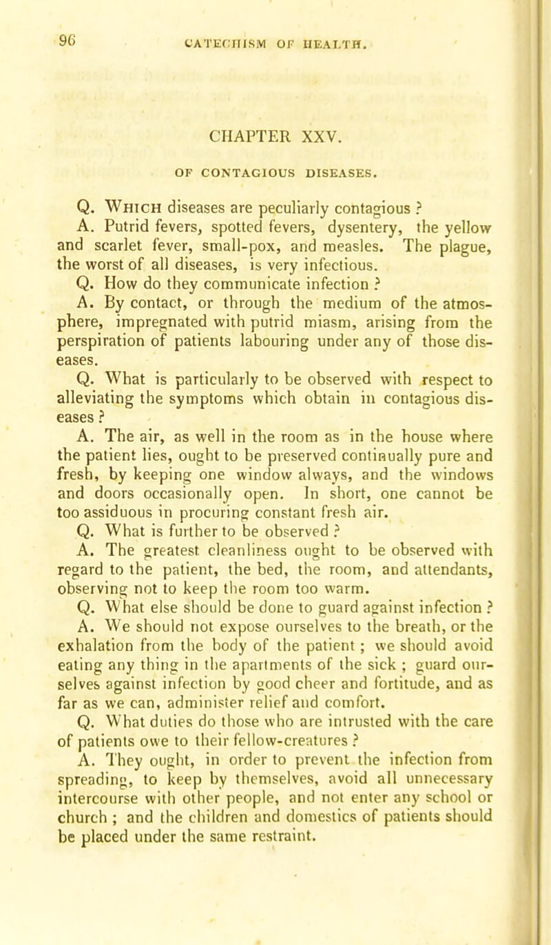 CHAPTER XXV. OF CONTAGIOUS DISEASES. Q. Which diseases are peculiarly contagious ? A. Putrid fevers, spotted fevers, dysentery, the yellow and scarlet fever, small-pox, and measles. The plague, the worst of all diseases, is very infectious. Q. How do they communicate infection } A. By contact, or through the medium of the atmos- phere, impregnated with putrid miasm, arising from the perspiration of patients labouring under any of those dis- eases. Q. What is particularly to be observed with respect to alleviating the symptoms which obtain in contagious dis- eases } A. The air, as well in the room as in the house where the patient lies, ought to be preserved continually pure and fresh, by keeping one window always, and the windows and doors occasionally open. In short, one cannot be too assiduous in procuring constant fresh air. Q. What is further to be observed ^ A. The sreatest cleanliness ought to be observed with regard to the patient, the bed, the room, and attendants, observing not to keep the room too warm. Q. What else should be done to guard against infection ? A. We should not expose ourselves to the breath, or the exhalation from the body of the patient; we sliould avoid eating any thing in the apartments of the sick ; guard our- selves against infection by good cheer and fortitude, and as far as we can, administer relief and comfort. Q. What duties do those who are intrusted with the care of patients owe to their fellow-creatures ? A. They ought, in order to prevent the infection from spreading, to keep by themselves, avoid all unnecessary intercourse with other people, and not enter any school or church ; and the children and domestics of patients should be placed under the same restraint.