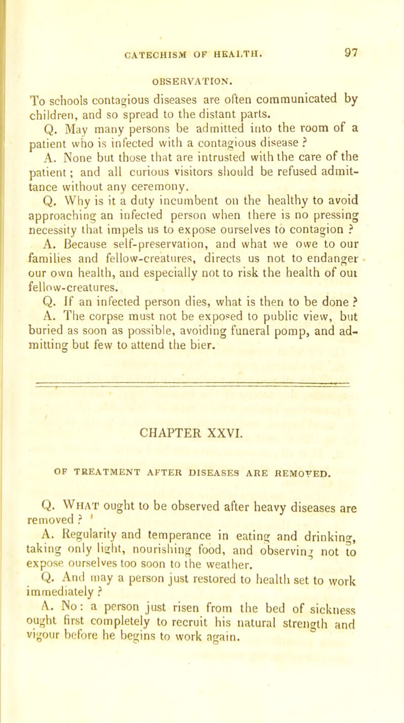 OBSERVATION. To schools contagious diseases are often communicated by children, and so spread to the distant parts. Q. May many persons be admitted into the room of a patient who is infected with a contagious disease ? A. None but those that are intrusted with the care of the patient; and all curious visitors sliould be refused admit- tance without any ceremony. Q. Why is it a duty incumbent on the healthy to avoid approaching an infected person when there is no pressing necessity that impels us to expose ourselves to contagion ? A. Because self-preservation, and what we owe to our families and fellow-creatures, directs us not to endanger our own health, and especially not to risk the health of out fellow-creatures. Q. If an infected person dies, what is then to be done } A. Tlie corpse must not be exposed to public view, but buried as soon as possible, avoiding funeral pomp, and ad- mitting but few to attend the bier. CHAPTER XXVI. OF TREATMENT AFTER DISEASES ARE REMOVED. Q, What ought to be observed after heavy diseases are removed ' A. Regularity and temperance in eating and drinking, taking only lisjht, nourishing food, and observing not to expose ourselves too soon to the weather. Q. And may a person just restored to health set to work immediately .'' A. No: a person just risen from the bed of sickness ought first completely to recruit his natural strength and vigour before he begins to work again.