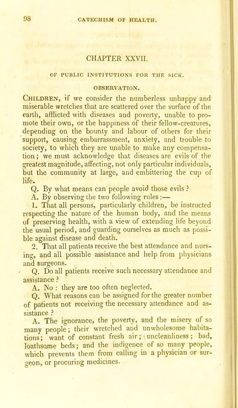 CHAPTER XXVII. OF PUBLIC INSTITUTIONS FOR THE SICK. OBSERVATION. Children, if we consider the numberless unhappy and miserable wretches that are scattered over the surface of the earth, afflicted with diseases and poverty, unable to pro- mote their own, or the happiness of their fellow-creatures, depending on the bounty and labour of others for their support, causing embarrassment, anxiety, and trouble to society, to which they are unable to make any compensa- tion ; we must acknowledge that diseases are evils of the greatest magnitude, affecting, not only particular individuals, but the community at large, and embittering the cup of life. Q. By what means can people avoid those evils ? A. By observing the two following rules:— 1. That all persons, particularly children, be instructed respecting the nature of the human body, and the means of preserving health, with a view of extending life beyond the usual period, and guarding ourselves as much as possi- ble against disease and death. 2. That all patients receive the best attendance and nurs- ing, and all possible assistance and help from physicians and surgeons. Q. Do all patients receive such necessary attendance and assistance ? A. No : they are too often neglected. Q. What reasons can be assigned for the greater number of patients not receiving the necessary attendance and as- sistance ? A. The ignorance, the poverty, and the misery of so many people; their wretched and unwholesome habita- tions; want of constant fresh air ; ■. uncteanliness ; bad, loathsome beds; and the indigence of so many people, which prevents them from calling in a physician or sur- geon, or procuring medicines.