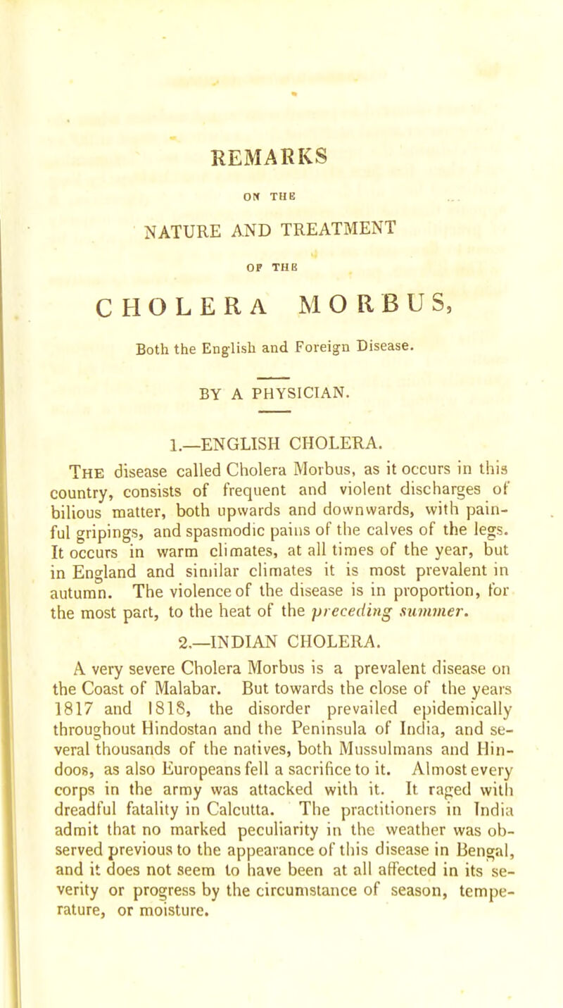 REMARKS Oti THE NATURE AND TREATMENT OP THE CHOLERA MORBUS, Both the English and Foreign Disease. BY A PHYSICIAN. 1.—ENGLISH CHOLERA. The disease called Cholera Morbus, as it occurs in this country, consists of frequent and violent discharges of bilious matter, both upwards and downwards, with pain- ful gripings, and spasmodic pains of the calves of the legs. It occurs in warm climates, at all times of the year, but in England and similar climates it is most prevalent in autumn. The violence of the disease is in proportion, for the most part, to the heat of the preceding summer. 2,—INDIAN CHOLERA. A very severe Cholera Morbus is a prevalent disease on the Coast of Malabar. But towards the close of the years 1817 and 1818, the disorder prevailed epidemically throughout Hindostan and the Peninsula of India, and se- veral thousands of the natives, both Mussulmans and Hin- doos, as also Europeans fell a sacrifice to it. Almost every corps in the army was attacked with it. It raged with dreadful fatality in Calcutta. The practitioners in India admit that no marked peculiarity in the weather was ob- served previous to the appearance of this disease in Bengal, and it does not seem to have been at all affected in its se- verity or progress by the circumstance of season, tempe- rature, or moisture.